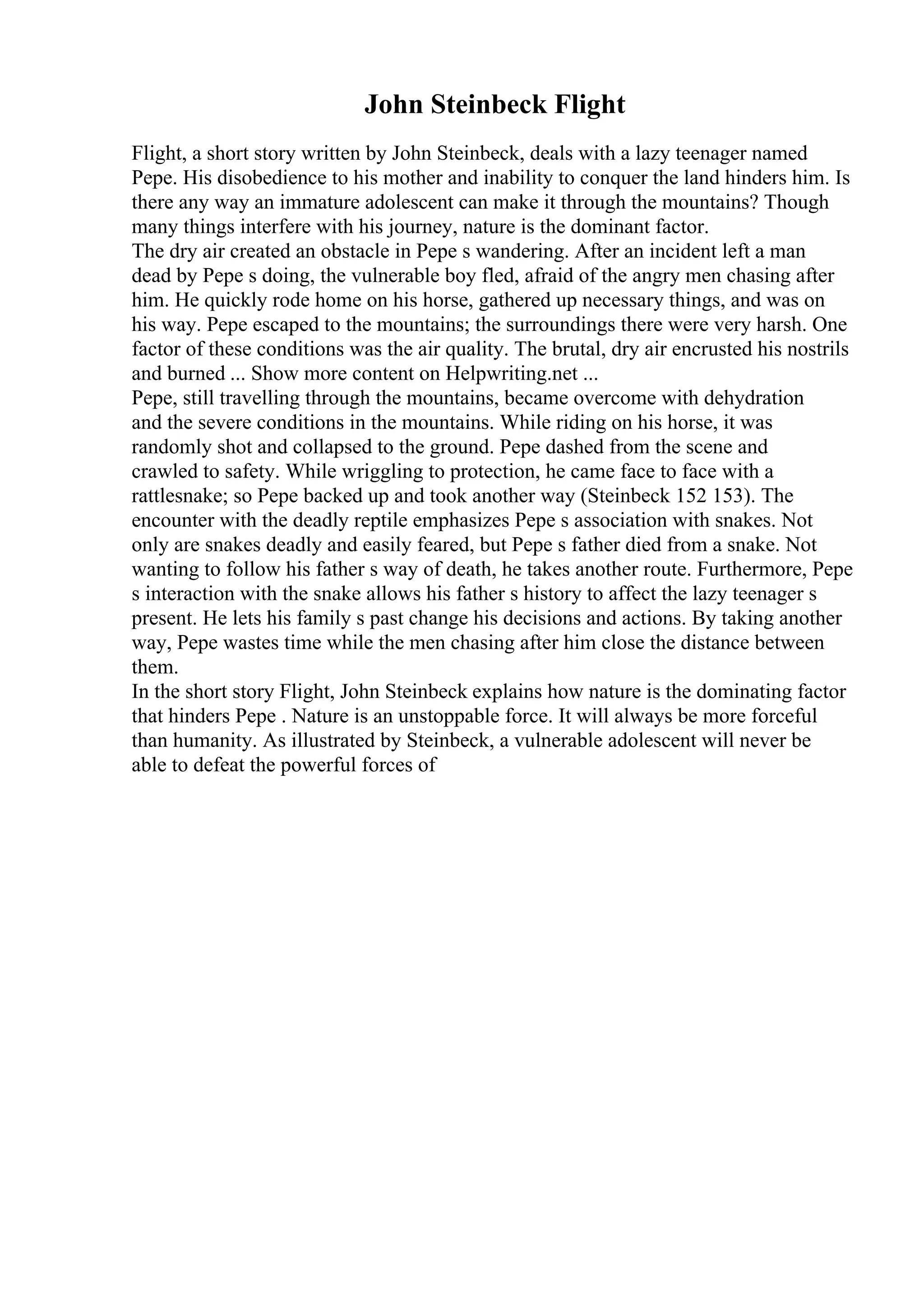 John Steinbeck Flight
Flight, a short story written by John Steinbeck, deals with a lazy teenager named
Pepe. His disobedience to his mother and inability to conquer the land hinders him. Is
there any way an immature adolescent can make it through the mountains? Though
many things interfere with his journey, nature is the dominant factor.
The dry air created an obstacle in Pepe s wandering. After an incident left a man
dead by Pepe s doing, the vulnerable boy fled, afraid of the angry men chasing after
him. He quickly rode home on his horse, gathered up necessary things, and was on
his way. Pepe escaped to the mountains; the surroundings there were very harsh. One
factor of these conditions was the air quality. The brutal, dry air encrusted his nostrils
and burned ... Show more content on Helpwriting.net ...
Pepe, still travelling through the mountains, became overcome with dehydration
and the severe conditions in the mountains. While riding on his horse, it was
randomly shot and collapsed to the ground. Pepe dashed from the scene and
crawled to safety. While wriggling to protection, he came face to face with a
rattlesnake; so Pepe backed up and took another way (Steinbeck 152 153). The
encounter with the deadly reptile emphasizes Pepe s association with snakes. Not
only are snakes deadly and easily feared, but Pepe s father died from a snake. Not
wanting to follow his father s way of death, he takes another route. Furthermore, Pepe
s interaction with the snake allows his father s history to affect the lazy teenager s
present. He lets his family s past change his decisions and actions. By taking another
way, Pepe wastes time while the men chasing after him close the distance between
them.
In the short story Flight, John Steinbeck explains how nature is the dominating factor
that hinders Pepe . Nature is an unstoppable force. It will always be more forceful
than humanity. As illustrated by Steinbeck, a vulnerable adolescent will never be
able to defeat the powerful forces of
 