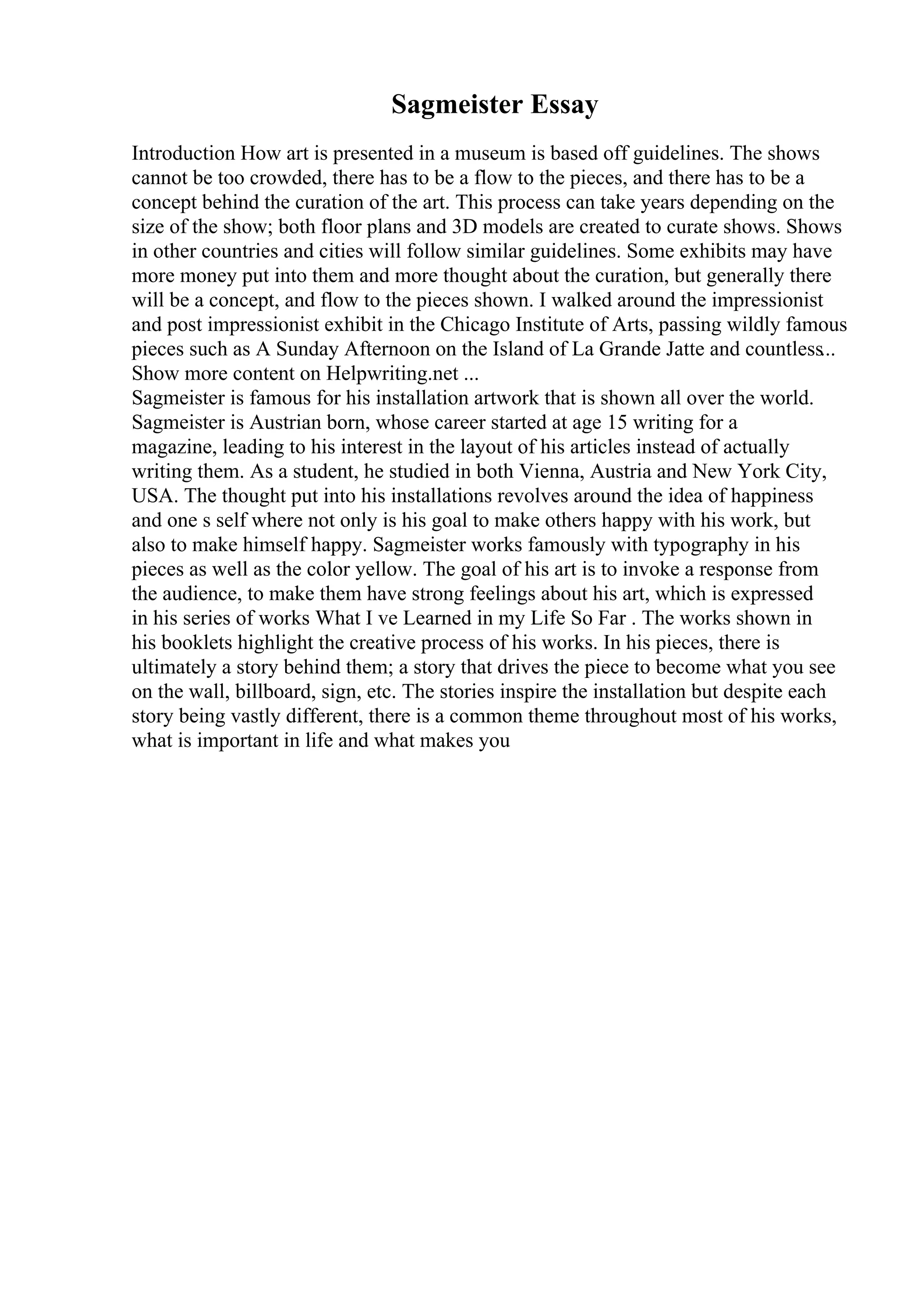 Sagmeister Essay
Introduction How art is presented in a museum is based off guidelines. The shows
cannot be too crowded, there has to be a flow to the pieces, and there has to be a
concept behind the curation of the art. This process can take years depending on the
size of the show; both floor plans and 3D models are created to curate shows. Shows
in other countries and cities will follow similar guidelines. Some exhibits may have
more money put into them and more thought about the curation, but generally there
will be a concept, and flow to the pieces shown. I walked around the impressionist
and post impressionist exhibit in the Chicago Institute of Arts, passing wildly famous
pieces such as A Sunday Afternoon on the Island of La Grande Jatte and countless...
Show more content on Helpwriting.net ...
Sagmeister is famous for his installation artwork that is shown all over the world.
Sagmeister is Austrian born, whose career started at age 15 writing for a
magazine, leading to his interest in the layout of his articles instead of actually
writing them. As a student, he studied in both Vienna, Austria and New York City,
USA. The thought put into his installations revolves around the idea of happiness
and one s self where not only is his goal to make others happy with his work, but
also to make himself happy. Sagmeister works famously with typography in his
pieces as well as the color yellow. The goal of his art is to invoke a response from
the audience, to make them have strong feelings about his art, which is expressed
in his series of works What I ve Learned in my Life So Far . The works shown in
his booklets highlight the creative process of his works. In his pieces, there is
ultimately a story behind them; a story that drives the piece to become what you see
on the wall, billboard, sign, etc. The stories inspire the installation but despite each
story being vastly different, there is a common theme throughout most of his works,
what is important in life and what makes you
 