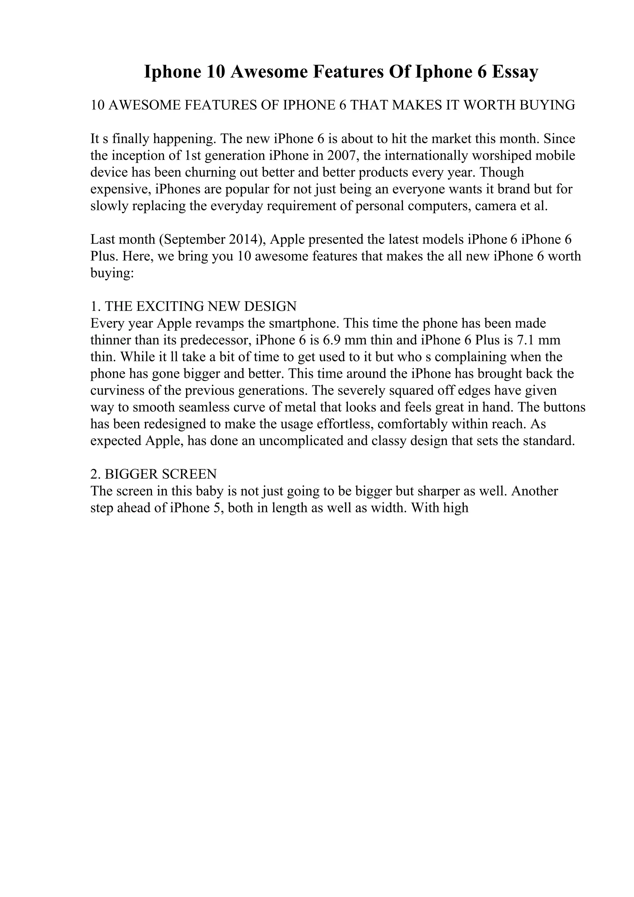 Iphone 10 Awesome Features Of Iphone 6 Essay
10 AWESOME FEATURES OF IPHONE 6 THAT MAKES IT WORTH BUYING
It s finally happening. The new iPhone 6 is about to hit the market this month. Since
the inception of 1st generation iPhone in 2007, the internationally worshiped mobile
device has been churning out better and better products every year. Though
expensive, iPhones are popular for not just being an everyone wants it brand but for
slowly replacing the everyday requirement of personal computers, camera et al.
Last month (September 2014), Apple presented the latest models iPhone 6 iPhone 6
Plus. Here, we bring you 10 awesome features that makes the all new iPhone 6 worth
buying:
1. THE EXCITING NEW DESIGN
Every year Apple revamps the smartphone. This time the phone has been made
thinner than its predecessor, iPhone 6 is 6.9 mm thin and iPhone 6 Plus is 7.1 mm
thin. While it ll take a bit of time to get used to it but who s complaining when the
phone has gone bigger and better. This time around the iPhone has brought back the
curviness of the previous generations. The severely squared off edges have given
way to smooth seamless curve of metal that looks and feels great in hand. The buttons
has been redesigned to make the usage effortless, comfortably within reach. As
expected Apple, has done an uncomplicated and classy design that sets the standard.
2. BIGGER SCREEN
The screen in this baby is not just going to be bigger but sharper as well. Another
step ahead of iPhone 5, both in length as well as width. With high
 