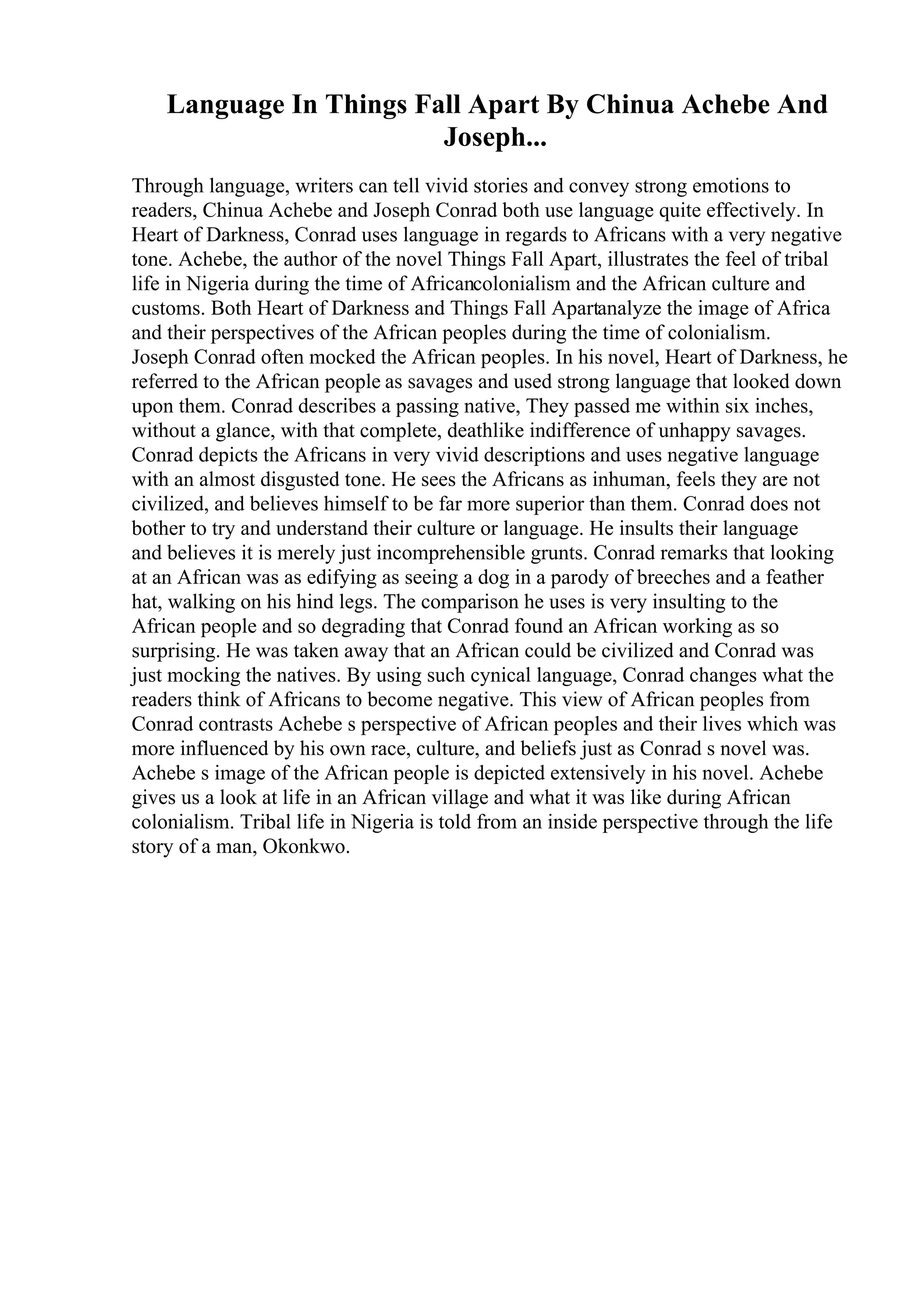 Language In Things Fall Apart By Chinua Achebe And
Joseph...
Through language, writers can tell vivid stories and convey strong emotions to
readers, Chinua Achebe and Joseph Conrad both use language quite effectively. In
Heart of Darkness, Conrad uses language in regards to Africans with a very negative
tone. Achebe, the author of the novel Things Fall Apart, illustrates the feel of tribal
life in Nigeria during the time of Africancolonialism and the African culture and
customs. Both Heart of Darkness and Things Fall Apartanalyze the image of Africa
and their perspectives of the African peoples during the time of colonialism.
Joseph Conrad often mocked the African peoples. In his novel, Heart of Darkness, he
referred to the African people as savages and used strong language that looked down
upon them. Conrad describes a passing native, They passed me within six inches,
without a glance, with that complete, deathlike indifference of unhappy savages.
Conrad depicts the Africans in very vivid descriptions and uses negative language
with an almost disgusted tone. He sees the Africans as inhuman, feels they are not
civilized, and believes himself to be far more superior than them. Conrad does not
bother to try and understand their culture or language. He insults their language
and believes it is merely just incomprehensible grunts. Conrad remarks that looking
at an African was as edifying as seeing a dog in a parody of breeches and a feather
hat, walking on his hind legs. The comparison he uses is very insulting to the
African people and so degrading that Conrad found an African working as so
surprising. He was taken away that an African could be civilized and Conrad was
just mocking the natives. By using such cynical language, Conrad changes what the
readers think of Africans to become negative. This view of African peoples from
Conrad contrasts Achebe s perspective of African peoples and their lives which was
more influenced by his own race, culture, and beliefs just as Conrad s novel was.
Achebe s image of the African people is depicted extensively in his novel. Achebe
gives us a look at life in an African village and what it was like during African
colonialism. Tribal life in Nigeria is told from an inside perspective through the life
story of a man, Okonkwo.
 
