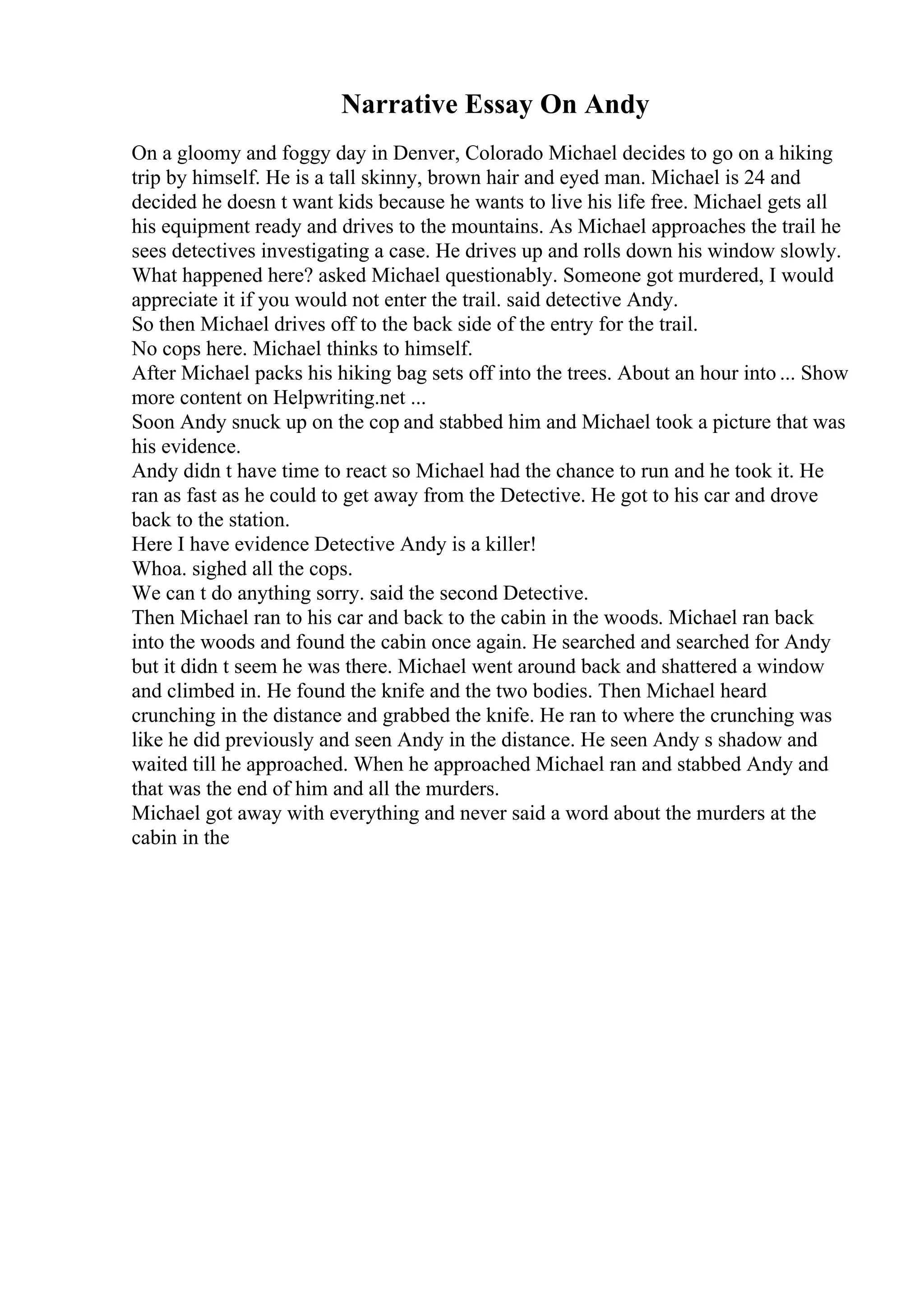 Narrative Essay On Andy
On a gloomy and foggy day in Denver, Colorado Michael decides to go on a hiking
trip by himself. He is a tall skinny, brown hair and eyed man. Michael is 24 and
decided he doesn t want kids because he wants to live his life free. Michael gets all
his equipment ready and drives to the mountains. As Michael approaches the trail he
sees detectives investigating a case. He drives up and rolls down his window slowly.
What happened here? asked Michael questionably. Someone got murdered, I would
appreciate it if you would not enter the trail. said detective Andy.
So then Michael drives off to the back side of the entry for the trail.
No cops here. Michael thinks to himself.
After Michael packs his hiking bag sets off into the trees. About an hour into ... Show
more content on Helpwriting.net ...
Soon Andy snuck up on the cop and stabbed him and Michael took a picture that was
his evidence.
Andy didn t have time to react so Michael had the chance to run and he took it. He
ran as fast as he could to get away from the Detective. He got to his car and drove
back to the station.
Here I have evidence Detective Andy is a killer!
Whoa. sighed all the cops.
We can t do anything sorry. said the second Detective.
Then Michael ran to his car and back to the cabin in the woods. Michael ran back
into the woods and found the cabin once again. He searched and searched for Andy
but it didn t seem he was there. Michael went around back and shattered a window
and climbed in. He found the knife and the two bodies. Then Michael heard
crunching in the distance and grabbed the knife. He ran to where the crunching was
like he did previously and seen Andy in the distance. He seen Andy s shadow and
waited till he approached. When he approached Michael ran and stabbed Andy and
that was the end of him and all the murders.
Michael got away with everything and never said a word about the murders at the
cabin in the
 