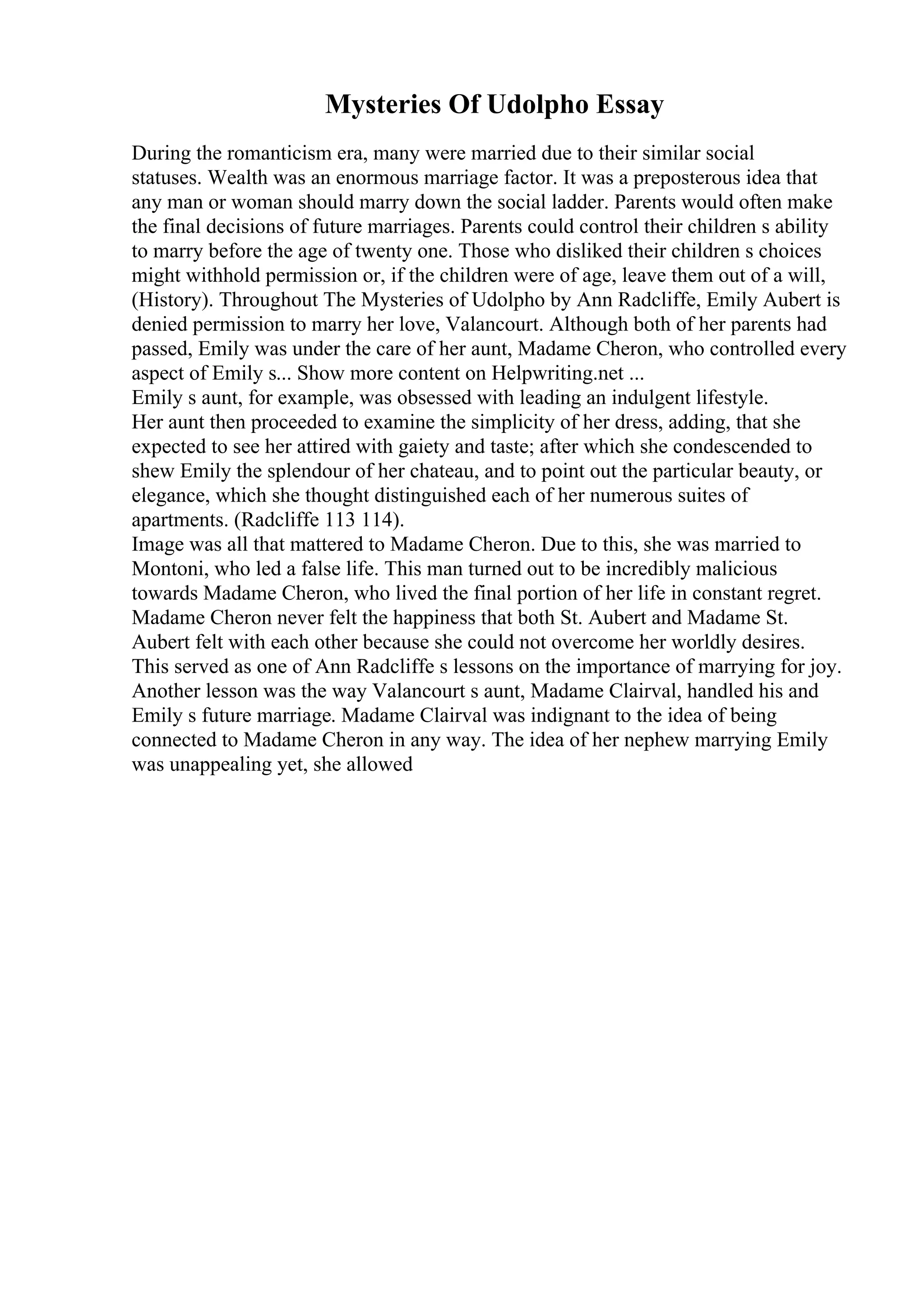Mysteries Of Udolpho Essay
During the romanticism era, many were married due to their similar social
statuses. Wealth was an enormous marriage factor. It was a preposterous idea that
any man or woman should marry down the social ladder. Parents would often make
the final decisions of future marriages. Parents could control their children s ability
to marry before the age of twenty one. Those who disliked their children s choices
might withhold permission or, if the children were of age, leave them out of a will,
(History). Throughout The Mysteries of Udolpho by Ann Radcliffe, Emily Aubert is
denied permission to marry her love, Valancourt. Although both of her parents had
passed, Emily was under the care of her aunt, Madame Cheron, who controlled every
aspect of Emily s... Show more content on Helpwriting.net ...
Emily s aunt, for example, was obsessed with leading an indulgent lifestyle.
Her aunt then proceeded to examine the simplicity of her dress, adding, that she
expected to see her attired with gaiety and taste; after which she condescended to
shew Emily the splendour of her chateau, and to point out the particular beauty, or
elegance, which she thought distinguished each of her numerous suites of
apartments. (Radcliffe 113 114).
Image was all that mattered to Madame Cheron. Due to this, she was married to
Montoni, who led a false life. This man turned out to be incredibly malicious
towards Madame Cheron, who lived the final portion of her life in constant regret.
Madame Cheron never felt the happiness that both St. Aubert and Madame St.
Aubert felt with each other because she could not overcome her worldly desires.
This served as one of Ann Radcliffe s lessons on the importance of marrying for joy.
Another lesson was the way Valancourt s aunt, Madame Clairval, handled his and
Emily s future marriage. Madame Clairval was indignant to the idea of being
connected to Madame Cheron in any way. The idea of her nephew marrying Emily
was unappealing yet, she allowed
 