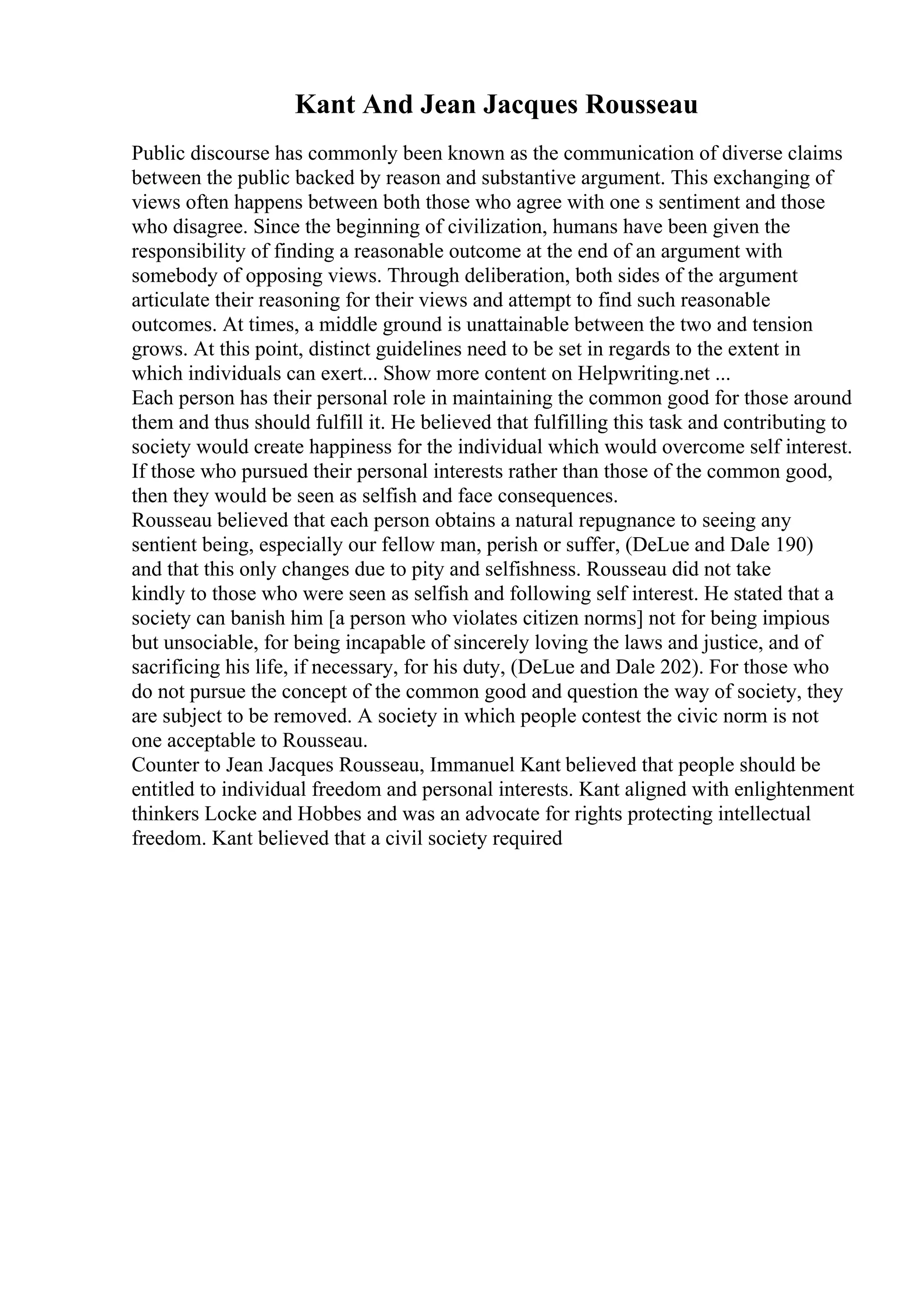 Kant And Jean Jacques Rousseau
Public discourse has commonly been known as the communication of diverse claims
between the public backed by reason and substantive argument. This exchanging of
views often happens between both those who agree with one s sentiment and those
who disagree. Since the beginning of civilization, humans have been given the
responsibility of finding a reasonable outcome at the end of an argument with
somebody of opposing views. Through deliberation, both sides of the argument
articulate their reasoning for their views and attempt to find such reasonable
outcomes. At times, a middle ground is unattainable between the two and tension
grows. At this point, distinct guidelines need to be set in regards to the extent in
which individuals can exert... Show more content on Helpwriting.net ...
Each person has their personal role in maintaining the common good for those around
them and thus should fulfill it. He believed that fulfilling this task and contributing to
society would create happiness for the individual which would overcome self interest.
If those who pursued their personal interests rather than those of the common good,
then they would be seen as selfish and face consequences.
Rousseau believed that each person obtains a natural repugnance to seeing any
sentient being, especially our fellow man, perish or suffer, (DeLue and Dale 190)
and that this only changes due to pity and selfishness. Rousseau did not take
kindly to those who were seen as selfish and following self interest. He stated that a
society can banish him [a person who violates citizen norms] not for being impious
but unsociable, for being incapable of sincerely loving the laws and justice, and of
sacrificing his life, if necessary, for his duty, (DeLue and Dale 202). For those who
do not pursue the concept of the common good and question the way of society, they
are subject to be removed. A society in which people contest the civic norm is not
one acceptable to Rousseau.
Counter to Jean Jacques Rousseau, Immanuel Kant believed that people should be
entitled to individual freedom and personal interests. Kant aligned with enlightenment
thinkers Locke and Hobbes and was an advocate for rights protecting intellectual
freedom. Kant believed that a civil society required
 