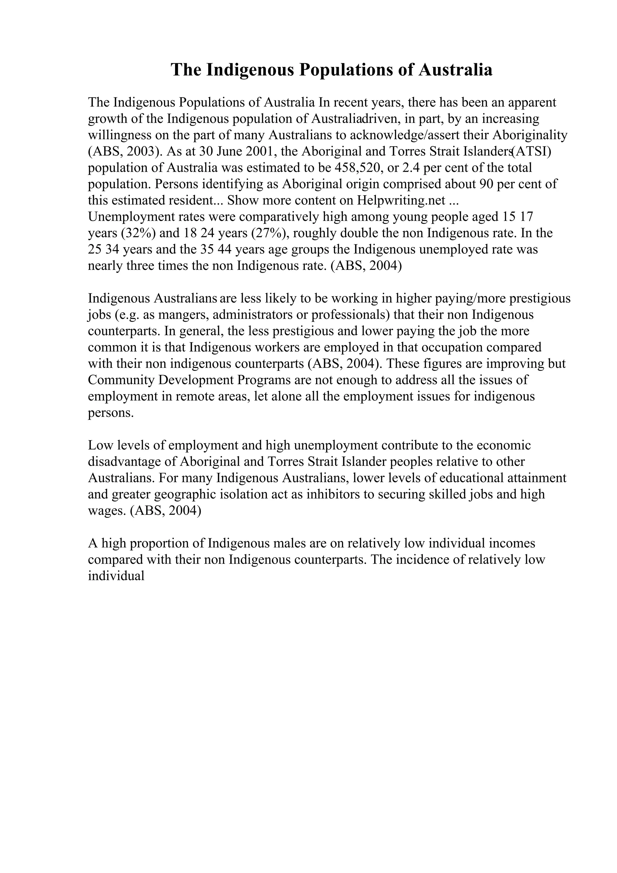 The Indigenous Populations of Australia
The Indigenous Populations of Australia In recent years, there has been an apparent
growth of the Indigenous population of Australiadriven, in part, by an increasing
willingness on the part of many Australians to acknowledge/assert their Aboriginality
(ABS, 2003). As at 30 June 2001, the Aboriginal and Torres Strait Islanders(ATSI)
population of Australia was estimated to be 458,520, or 2.4 per cent of the total
population. Persons identifying as Aboriginal origin comprised about 90 per cent of
this estimated resident... Show more content on Helpwriting.net ...
Unemployment rates were comparatively high among young people aged 15 17
years (32%) and 18 24 years (27%), roughly double the non Indigenous rate. In the
25 34 years and the 35 44 years age groups the Indigenous unemployed rate was
nearly three times the non Indigenous rate. (ABS, 2004)
Indigenous Australians are less likely to be working in higher paying/more prestigious
jobs (e.g. as mangers, administrators or professionals) that their non Indigenous
counterparts. In general, the less prestigious and lower paying the job the more
common it is that Indigenous workers are employed in that occupation compared
with their non indigenous counterparts (ABS, 2004). These figures are improving but
Community Development Programs are not enough to address all the issues of
employment in remote areas, let alone all the employment issues for indigenous
persons.
Low levels of employment and high unemployment contribute to the economic
disadvantage of Aboriginal and Torres Strait Islander peoples relative to other
Australians. For many Indigenous Australians, lower levels of educational attainment
and greater geographic isolation act as inhibitors to securing skilled jobs and high
wages. (ABS, 2004)
A high proportion of Indigenous males are on relatively low individual incomes
compared with their non Indigenous counterparts. The incidence of relatively low
individual
 