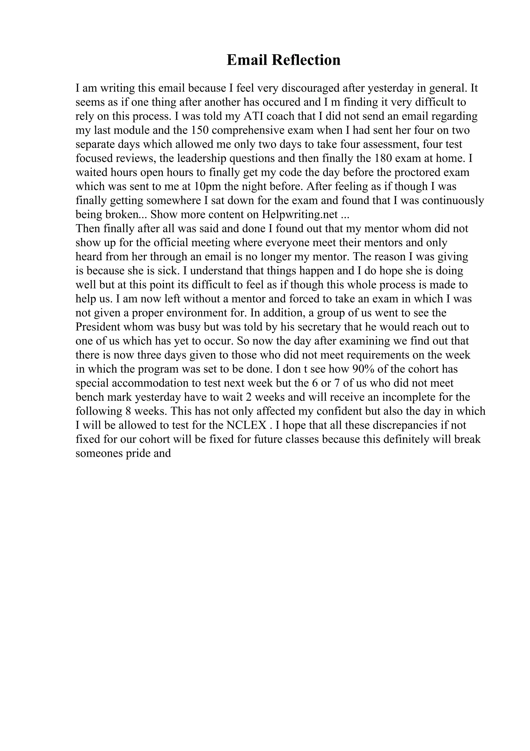 Email Reflection
I am writing this email because I feel very discouraged after yesterday in general. It
seems as if one thing after another has occured and I m finding it very difficult to
rely on this process. I was told my ATI coach that I did not send an email regarding
my last module and the 150 comprehensive exam when I had sent her four on two
separate days which allowed me only two days to take four assessment, four test
focused reviews, the leadership questions and then finally the 180 exam at home. I
waited hours open hours to finally get my code the day before the proctored exam
which was sent to me at 10pm the night before. After feeling as if though I was
finally getting somewhere I sat down for the exam and found that I was continuously
being broken... Show more content on Helpwriting.net ...
Then finally after all was said and done I found out that my mentor whom did not
show up for the official meeting where everyone meet their mentors and only
heard from her through an email is no longer my mentor. The reason I was giving
is because she is sick. I understand that things happen and I do hope she is doing
well but at this point its difficult to feel as if though this whole process is made to
help us. I am now left without a mentor and forced to take an exam in which I was
not given a proper environment for. In addition, a group of us went to see the
President whom was busy but was told by his secretary that he would reach out to
one of us which has yet to occur. So now the day after examining we find out that
there is now three days given to those who did not meet requirements on the week
in which the program was set to be done. I don t see how 90% of the cohort has
special accommodation to test next week but the 6 or 7 of us who did not meet
bench mark yesterday have to wait 2 weeks and will receive an incomplete for the
following 8 weeks. This has not only affected my confident but also the day in which
I will be allowed to test for the NCLEX . I hope that all these discrepancies if not
fixed for our cohort will be fixed for future classes because this definitely will break
someones pride and
 