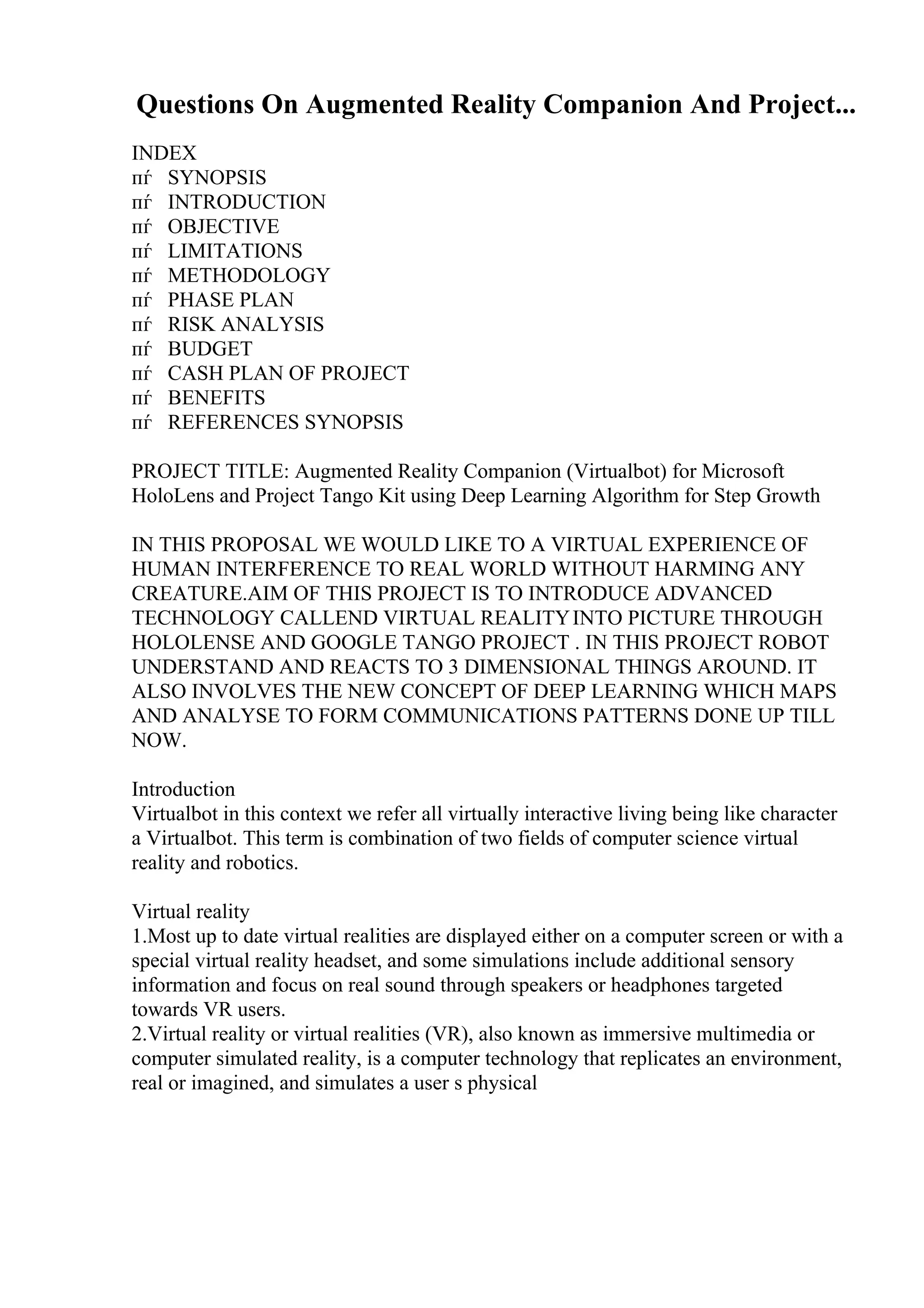 Questions On Augmented Reality Companion And Project...
INDEX
пѓ SYNOPSIS
пѓ INTRODUCTION
пѓ OBJECTIVE
пѓ LIMITATIONS
пѓ METHODOLOGY
пѓ PHASE PLAN
пѓ RISK ANALYSIS
пѓ BUDGET
пѓ CASH PLAN OF PROJECT
пѓ BENEFITS
пѓ REFERENCES SYNOPSIS
PROJECT TITLE: Augmented Reality Companion (Virtualbot) for Microsoft
HoloLens and Project Tango Kit using Deep Learning Algorithm for Step Growth
IN THIS PROPOSAL WE WOULD LIKE TO A VIRTUAL EXPERIENCE OF
HUMAN INTERFERENCE TO REAL WORLD WITHOUT HARMING ANY
CREATURE.AIM OF THIS PROJECT IS TO INTRODUCE ADVANCED
TECHNOLOGY CALLEND VIRTUAL REALITYINTO PICTURE THROUGH
HOLOLENSE AND GOOGLE TANGO PROJECT . IN THIS PROJECT ROBOT
UNDERSTAND AND REACTS TO 3 DIMENSIONAL THINGS AROUND. IT
ALSO INVOLVES THE NEW CONCEPT OF DEEP LEARNING WHICH MAPS
AND ANALYSE TO FORM COMMUNICATIONS PATTERNS DONE UP TILL
NOW.
Introduction
Virtualbot in this context we refer all virtually interactive living being like character
a Virtualbot. This term is combination of two fields of computer science virtual
reality and robotics.
Virtual reality
1.Most up to date virtual realities are displayed either on a computer screen or with a
special virtual reality headset, and some simulations include additional sensory
information and focus on real sound through speakers or headphones targeted
towards VR users.
2.Virtual reality or virtual realities (VR), also known as immersive multimedia or
computer simulated reality, is a computer technology that replicates an environment,
real or imagined, and simulates a user s physical
 