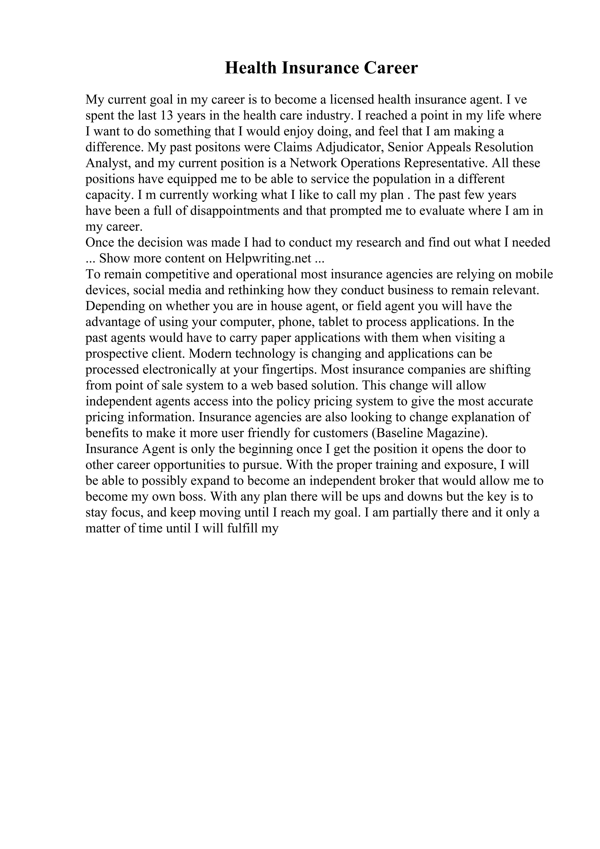Health Insurance Career
My current goal in my career is to become a licensed health insurance agent. I ve
spent the last 13 years in the health care industry. I reached a point in my life where
I want to do something that I would enjoy doing, and feel that I am making a
difference. My past positons were Claims Adjudicator, Senior Appeals Resolution
Analyst, and my current position is a Network Operations Representative. All these
positions have equipped me to be able to service the population in a different
capacity. I m currently working what I like to call my plan . The past few years
have been a full of disappointments and that prompted me to evaluate where I am in
my career.
Once the decision was made I had to conduct my research and find out what I needed
... Show more content on Helpwriting.net ...
To remain competitive and operational most insurance agencies are relying on mobile
devices, social media and rethinking how they conduct business to remain relevant.
Depending on whether you are in house agent, or field agent you will have the
advantage of using your computer, phone, tablet to process applications. In the
past agents would have to carry paper applications with them when visiting a
prospective client. Modern technology is changing and applications can be
processed electronically at your fingertips. Most insurance companies are shifting
from point of sale system to a web based solution. This change will allow
independent agents access into the policy pricing system to give the most accurate
pricing information. Insurance agencies are also looking to change explanation of
benefits to make it more user friendly for customers (Baseline Magazine).
Insurance Agent is only the beginning once I get the position it opens the door to
other career opportunities to pursue. With the proper training and exposure, I will
be able to possibly expand to become an independent broker that would allow me to
become my own boss. With any plan there will be ups and downs but the key is to
stay focus, and keep moving until I reach my goal. I am partially there and it only a
matter of time until I will fulfill my
 