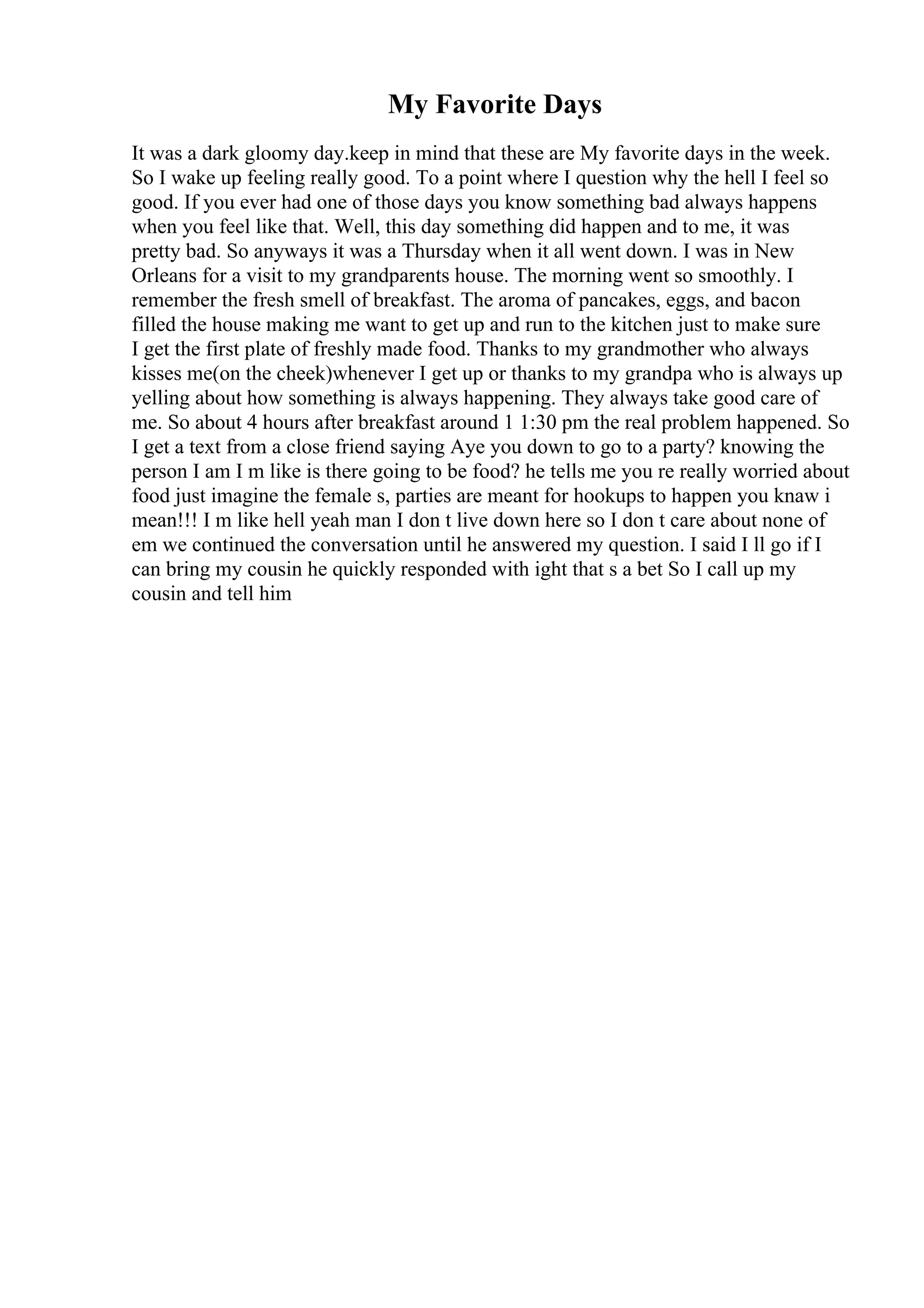 My Favorite Days
It was a dark gloomy day.keep in mind that these are My favorite days in the week.
So I wake up feeling really good. To a point where I question why the hell I feel so
good. If you ever had one of those days you know something bad always happens
when you feel like that. Well, this day something did happen and to me, it was
pretty bad. So anyways it was a Thursday when it all went down. I was in New
Orleans for a visit to my grandparents house. The morning went so smoothly. I
remember the fresh smell of breakfast. The aroma of pancakes, eggs, and bacon
filled the house making me want to get up and run to the kitchen just to make sure
I get the first plate of freshly made food. Thanks to my grandmother who always
kisses me(on the cheek)whenever I get up or thanks to my grandpa who is always up
yelling about how something is always happening. They always take good care of
me. So about 4 hours after breakfast around 1 1:30 pm the real problem happened. So
I get a text from a close friend saying Aye you down to go to a party? knowing the
person I am I m like is there going to be food? he tells me you re really worried about
food just imagine the female s, parties are meant for hookups to happen you knaw i
mean!!! I m like hell yeah man I don t live down here so I don t care about none of
em we continued the conversation until he answered my question. I said I ll go if I
can bring my cousin he quickly responded with ight that s a bet So I call up my
cousin and tell him
 