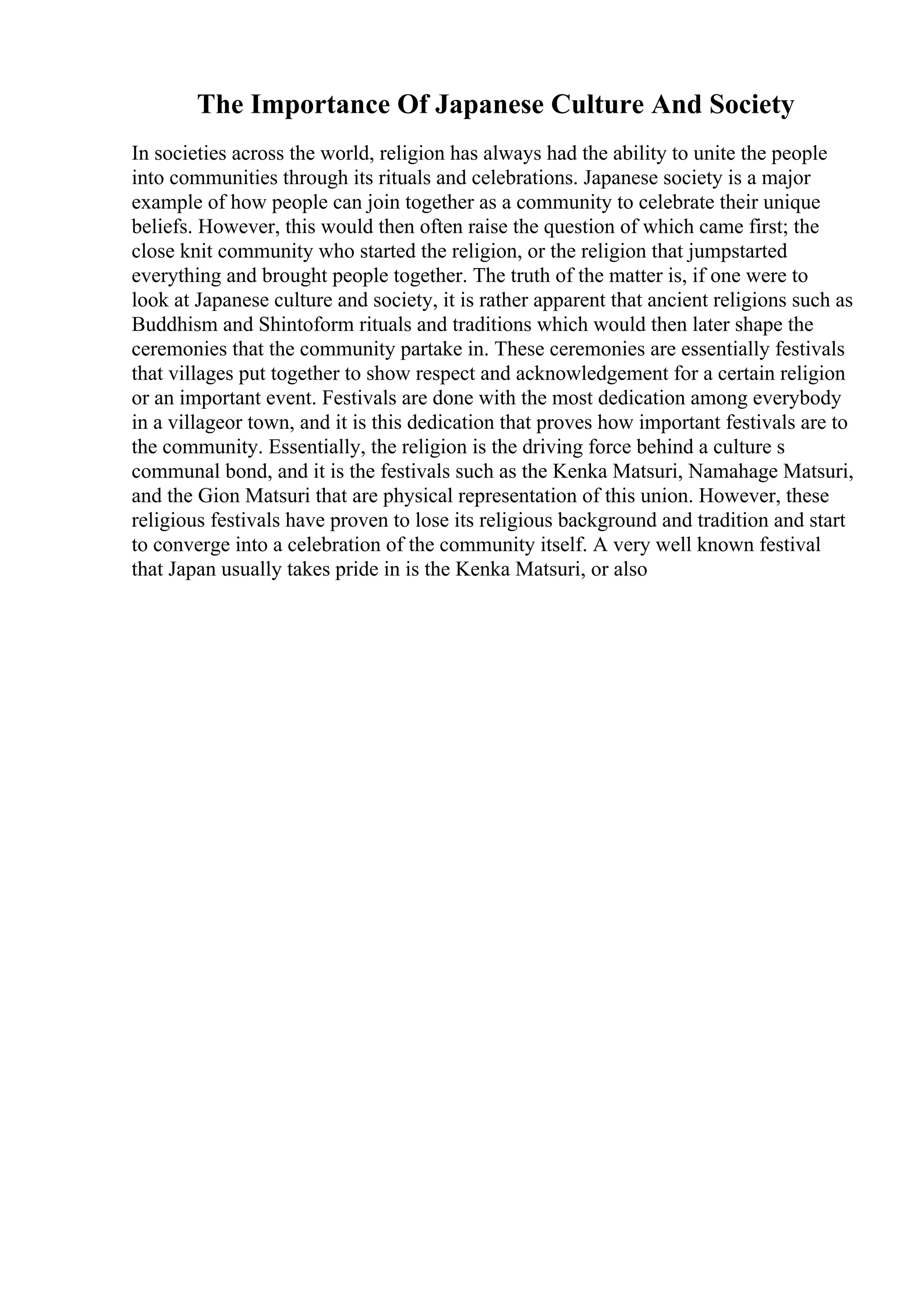 The Importance Of Japanese Culture And Society
In societies across the world, religion has always had the ability to unite the people
into communities through its rituals and celebrations. Japanese society is a major
example of how people can join together as a community to celebrate their unique
beliefs. However, this would then often raise the question of which came first; the
close knit community who started the religion, or the religion that jumpstarted
everything and brought people together. The truth of the matter is, if one were to
look at Japanese culture and society, it is rather apparent that ancient religions such as
Buddhism and Shintoform rituals and traditions which would then later shape the
ceremonies that the community partake in. These ceremonies are essentially festivals
that villages put together to show respect and acknowledgement for a certain religion
or an important event. Festivals are done with the most dedication among everybody
in a villageor town, and it is this dedication that proves how important festivals are to
the community. Essentially, the religion is the driving force behind a culture s
communal bond, and it is the festivals such as the Kenka Matsuri, Namahage Matsuri,
and the Gion Matsuri that are physical representation of this union. However, these
religious festivals have proven to lose its religious background and tradition and start
to converge into a celebration of the community itself. A very well known festival
that Japan usually takes pride in is the Kenka Matsuri, or also
 