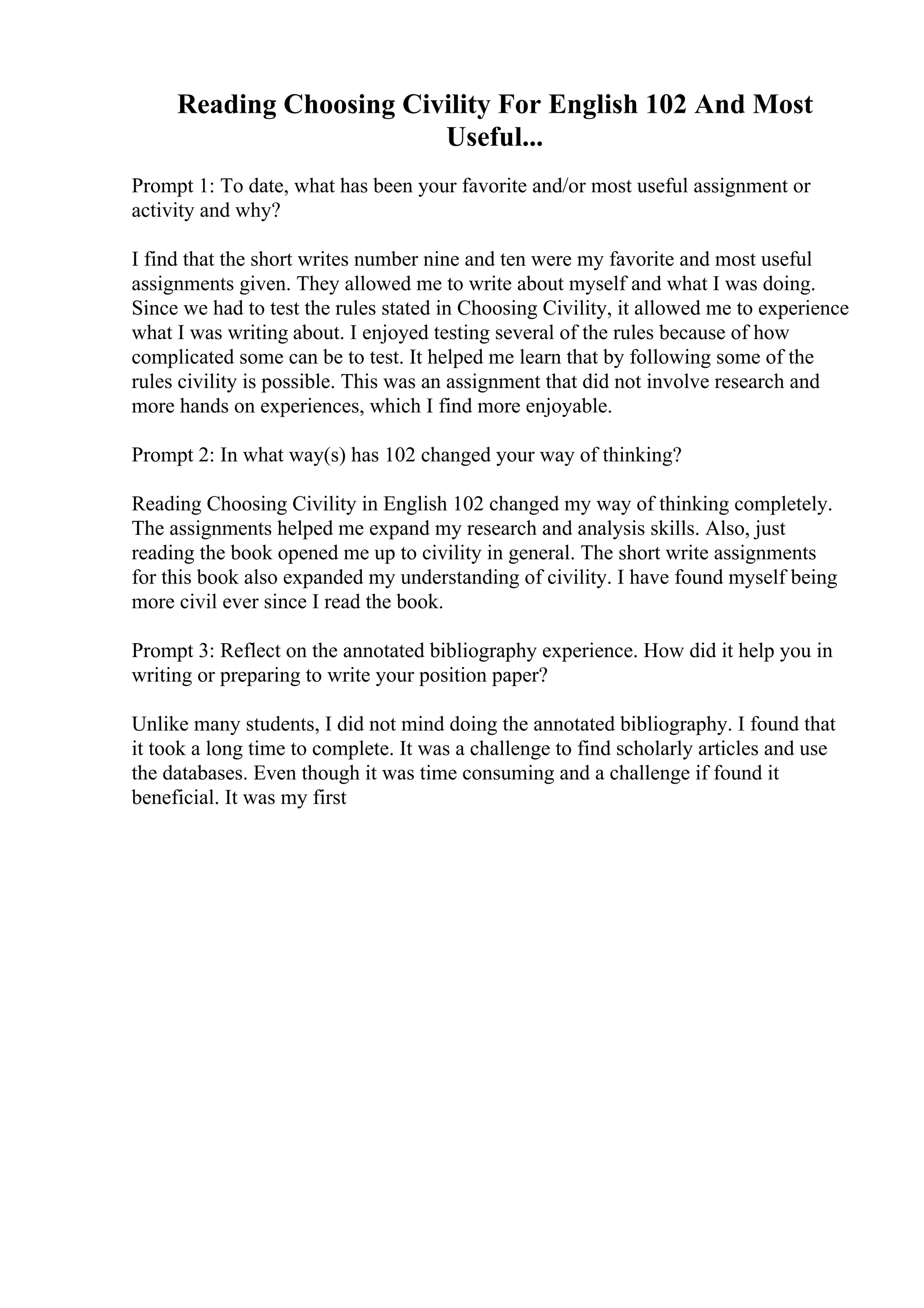 Reading Choosing Civility For English 102 And Most
Useful...
Prompt 1: To date, what has been your favorite and/or most useful assignment or
activity and why?
I find that the short writes number nine and ten were my favorite and most useful
assignments given. They allowed me to write about myself and what I was doing.
Since we had to test the rules stated in Choosing Civility, it allowed me to experience
what I was writing about. I enjoyed testing several of the rules because of how
complicated some can be to test. It helped me learn that by following some of the
rules civility is possible. This was an assignment that did not involve research and
more hands on experiences, which I find more enjoyable.
Prompt 2: In what way(s) has 102 changed your way of thinking?
Reading Choosing Civility in English 102 changed my way of thinking completely.
The assignments helped me expand my research and analysis skills. Also, just
reading the book opened me up to civility in general. The short write assignments
for this book also expanded my understanding of civility. I have found myself being
more civil ever since I read the book.
Prompt 3: Reflect on the annotated bibliography experience. How did it help you in
writing or preparing to write your position paper?
Unlike many students, I did not mind doing the annotated bibliography. I found that
it took a long time to complete. It was a challenge to find scholarly articles and use
the databases. Even though it was time consuming and a challenge if found it
beneficial. It was my first
 