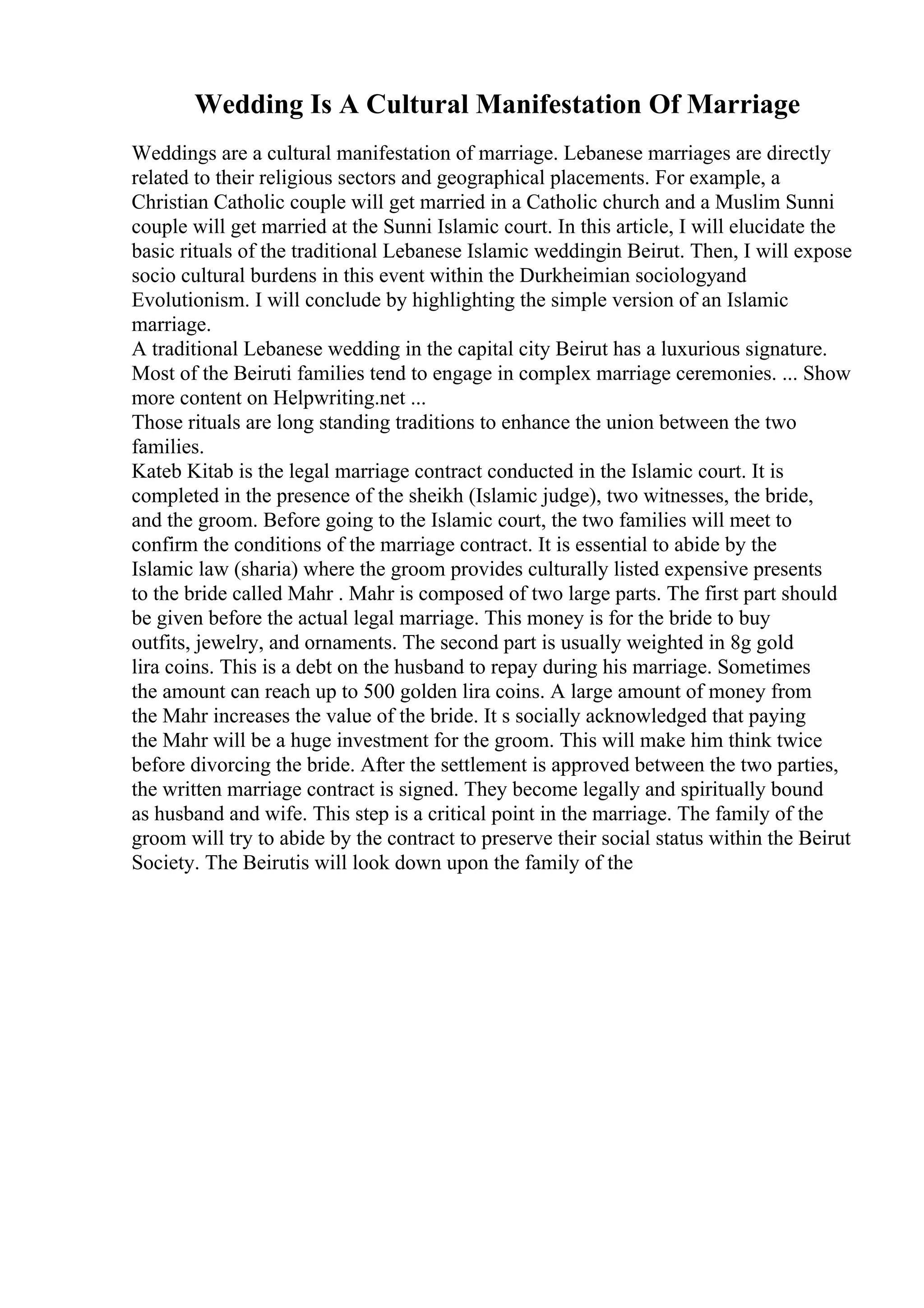 Wedding Is A Cultural Manifestation Of Marriage
Weddings are a cultural manifestation of marriage. Lebanese marriages are directly
related to their religious sectors and geographical placements. For example, a
Christian Catholic couple will get married in a Catholic church and a Muslim Sunni
couple will get married at the Sunni Islamic court. In this article, I will elucidate the
basic rituals of the traditional Lebanese Islamic weddingin Beirut. Then, I will expose
socio cultural burdens in this event within the Durkheimian sociologyand
Evolutionism. I will conclude by highlighting the simple version of an Islamic
marriage.
A traditional Lebanese wedding in the capital city Beirut has a luxurious signature.
Most of the Beiruti families tend to engage in complex marriage ceremonies. ... Show
more content on Helpwriting.net ...
Those rituals are long standing traditions to enhance the union between the two
families.
Kateb Kitab is the legal marriage contract conducted in the Islamic court. It is
completed in the presence of the sheikh (Islamic judge), two witnesses, the bride,
and the groom. Before going to the Islamic court, the two families will meet to
confirm the conditions of the marriage contract. It is essential to abide by the
Islamic law (sharia) where the groom provides culturally listed expensive presents
to the bride called Mahr . Mahr is composed of two large parts. The first part should
be given before the actual legal marriage. This money is for the bride to buy
outfits, jewelry, and ornaments. The second part is usually weighted in 8g gold
lira coins. This is a debt on the husband to repay during his marriage. Sometimes
the amount can reach up to 500 golden lira coins. A large amount of money from
the Mahr increases the value of the bride. It s socially acknowledged that paying
the Mahr will be a huge investment for the groom. This will make him think twice
before divorcing the bride. After the settlement is approved between the two parties,
the written marriage contract is signed. They become legally and spiritually bound
as husband and wife. This step is a critical point in the marriage. The family of the
groom will try to abide by the contract to preserve their social status within the Beirut
Society. The Beirutis will look down upon the family of the
 
