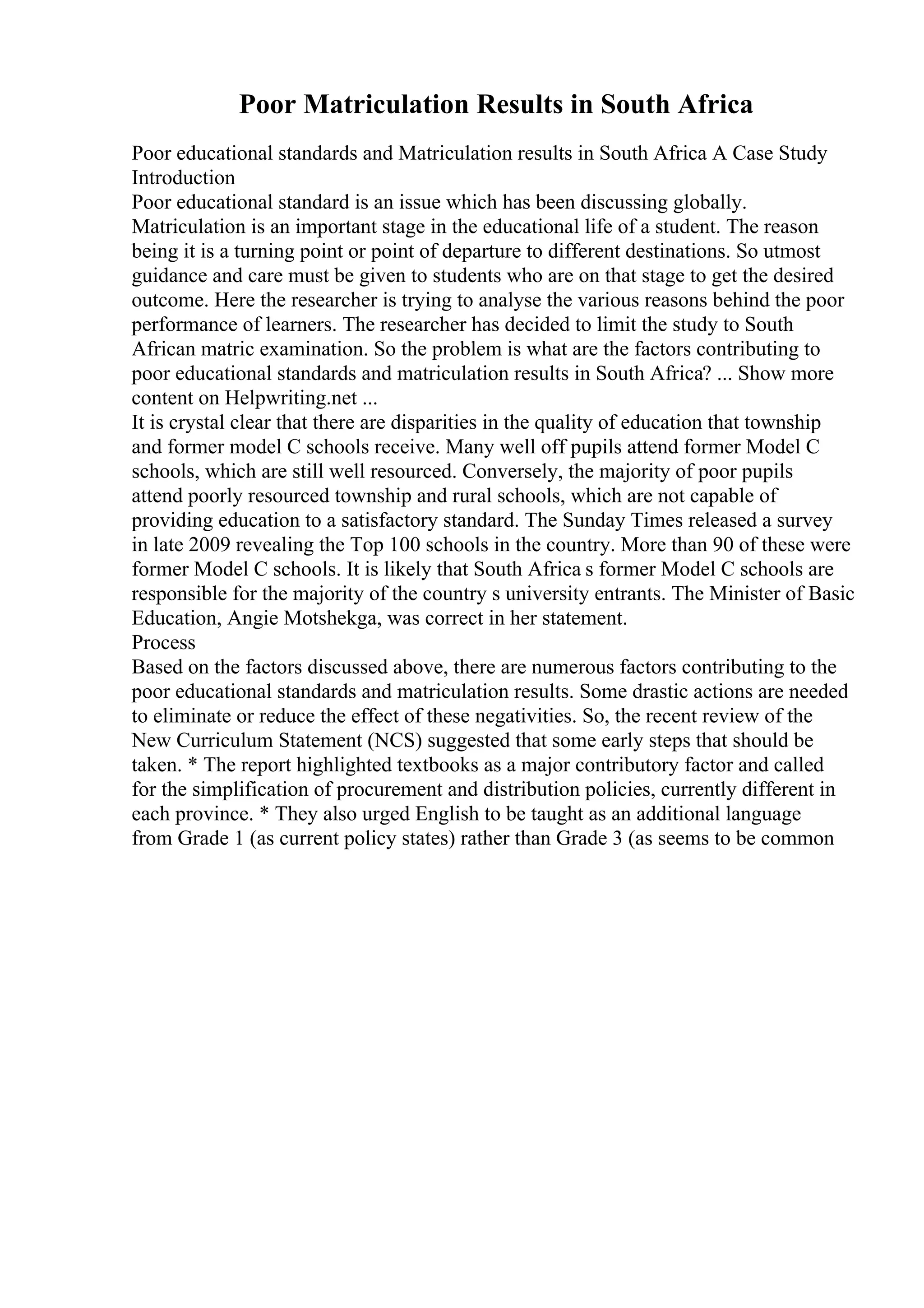 Poor Matriculation Results in South Africa
Poor educational standards and Matriculation results in South Africa A Case Study
Introduction
Poor educational standard is an issue which has been discussing globally.
Matriculation is an important stage in the educational life of a student. The reason
being it is a turning point or point of departure to different destinations. So utmost
guidance and care must be given to students who are on that stage to get the desired
outcome. Here the researcher is trying to analyse the various reasons behind the poor
performance of learners. The researcher has decided to limit the study to South
African matric examination. So the problem is what are the factors contributing to
poor educational standards and matriculation results in South Africa? ... Show more
content on Helpwriting.net ...
It is crystal clear that there are disparities in the quality of education that township
and former model C schools receive. Many well off pupils attend former Model C
schools, which are still well resourced. Conversely, the majority of poor pupils
attend poorly resourced township and rural schools, which are not capable of
providing education to a satisfactory standard. The Sunday Times released a survey
in late 2009 revealing the Top 100 schools in the country. More than 90 of these were
former Model C schools. It is likely that South Africa s former Model C schools are
responsible for the majority of the country s university entrants. The Minister of Basic
Education, Angie Motshekga, was correct in her statement.
Process
Based on the factors discussed above, there are numerous factors contributing to the
poor educational standards and matriculation results. Some drastic actions are needed
to eliminate or reduce the effect of these negativities. So, the recent review of the
New Curriculum Statement (NCS) suggested that some early steps that should be
taken. * The report highlighted textbooks as a major contributory factor and called
for the simplification of procurement and distribution policies, currently different in
each province. * They also urged English to be taught as an additional language
from Grade 1 (as current policy states) rather than Grade 3 (as seems to be common
 