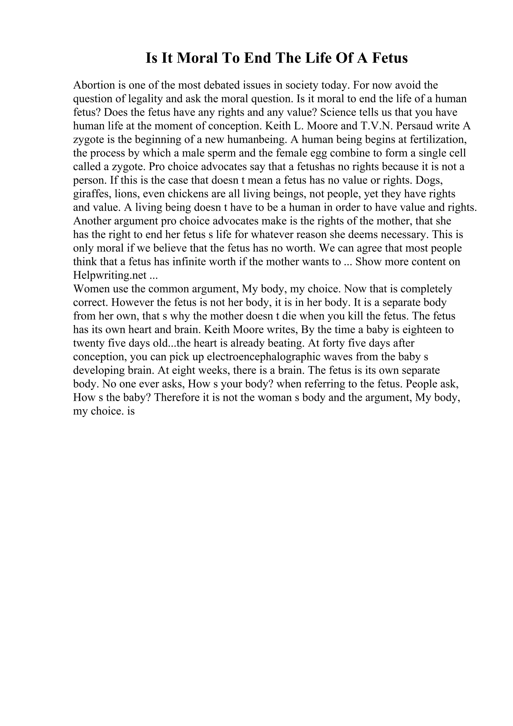 Is It Moral To End The Life Of A Fetus
Abortion is one of the most debated issues in society today. For now avoid the
question of legality and ask the moral question. Is it moral to end the life of a human
fetus? Does the fetus have any rights and any value? Science tells us that you have
human life at the moment of conception. Keith L. Moore and T.V.N. Persaud write A
zygote is the beginning of a new humanbeing. A human being begins at fertilization,
the process by which a male sperm and the female egg combine to form a single cell
called a zygote. Pro choice advocates say that a fetushas no rights because it is not a
person. If this is the case that doesn t mean a fetus has no value or rights. Dogs,
giraffes, lions, even chickens are all living beings, not people, yet they have rights
and value. A living being doesn t have to be a human in order to have value and rights.
Another argument pro choice advocates make is the rights of the mother, that she
has the right to end her fetus s life for whatever reason she deems necessary. This is
only moral if we believe that the fetus has no worth. We can agree that most people
think that a fetus has infinite worth if the mother wants to ... Show more content on
Helpwriting.net ...
Women use the common argument, My body, my choice. Now that is completely
correct. However the fetus is not her body, it is in her body. It is a separate body
from her own, that s why the mother doesn t die when you kill the fetus. The fetus
has its own heart and brain. Keith Moore writes, By the time a baby is eighteen to
twenty five days old...the heart is already beating. At forty five days after
conception, you can pick up electroencephalographic waves from the baby s
developing brain. At eight weeks, there is a brain. The fetus is its own separate
body. No one ever asks, How s your body? when referring to the fetus. People ask,
How s the baby? Therefore it is not the woman s body and the argument, My body,
my choice. is
 
