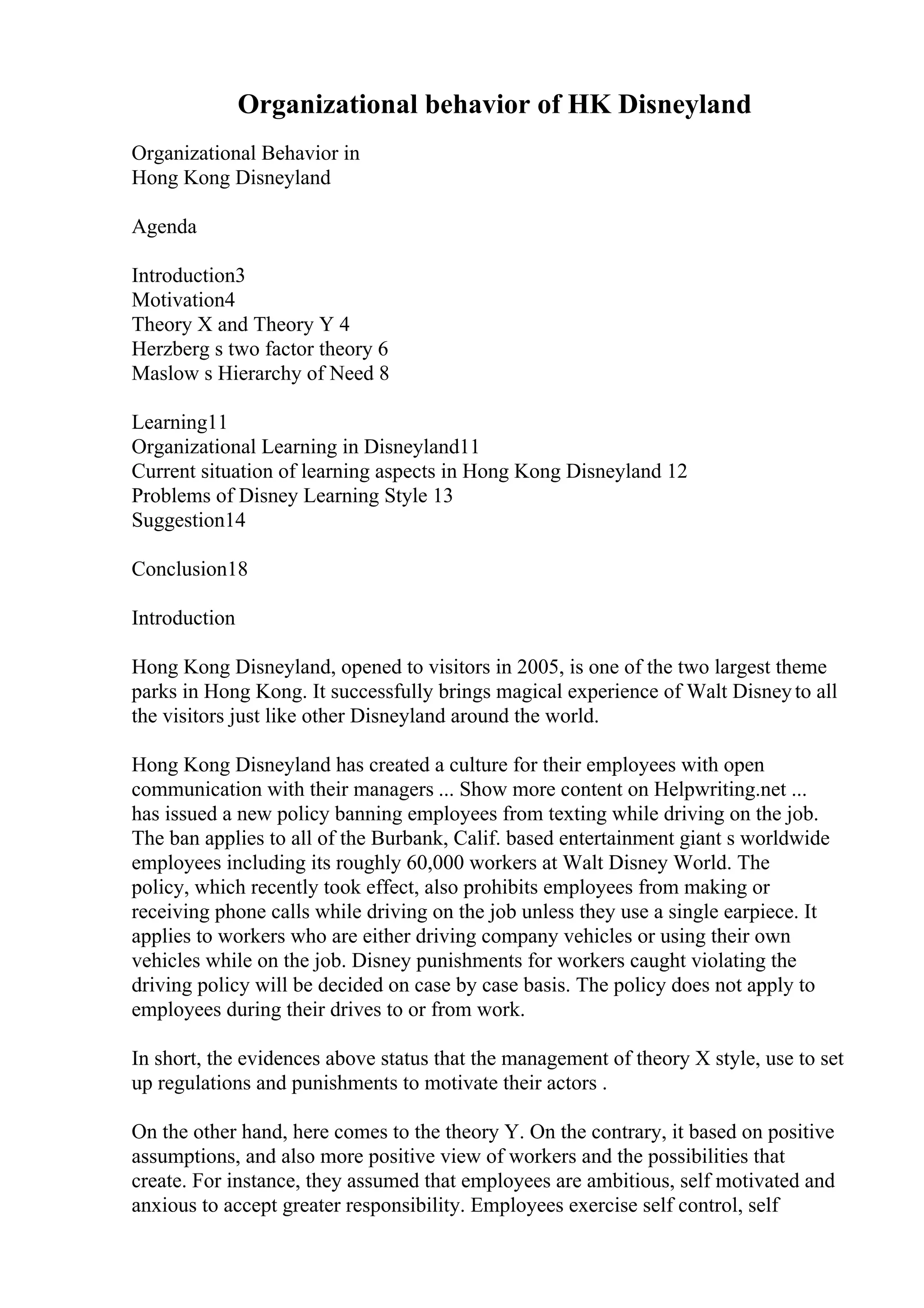 Organizational behavior of HK Disneyland
Organizational Behavior in
Hong Kong Disneyland
Agenda
Introduction3
Motivation4
Theory X and Theory Y 4
Herzberg s two factor theory 6
Maslow s Hierarchy of Need 8
Learning11
Organizational Learning in Disneyland11
Current situation of learning aspects in Hong Kong Disneyland 12
Problems of Disney Learning Style 13
Suggestion14
Conclusion18
Introduction
Hong Kong Disneyland, opened to visitors in 2005, is one of the two largest theme
parks in Hong Kong. It successfully brings magical experience of Walt Disneyto all
the visitors just like other Disneyland around the world.
Hong Kong Disneyland has created a culture for their employees with open
communication with their managers ... Show more content on Helpwriting.net ...
has issued a new policy banning employees from texting while driving on the job.
The ban applies to all of the Burbank, Calif. based entertainment giant s worldwide
employees including its roughly 60,000 workers at Walt Disney World. The
policy, which recently took effect, also prohibits employees from making or
receiving phone calls while driving on the job unless they use a single earpiece. It
applies to workers who are either driving company vehicles or using their own
vehicles while on the job. Disney punishments for workers caught violating the
driving policy will be decided on case by case basis. The policy does not apply to
employees during their drives to or from work.
In short, the evidences above status that the management of theory X style, use to set
up regulations and punishments to motivate their actors .
On the other hand, here comes to the theory Y. On the contrary, it based on positive
assumptions, and also more positive view of workers and the possibilities that
create. For instance, they assumed that employees are ambitious, self motivated and
anxious to accept greater responsibility. Employees exercise self control, self
 