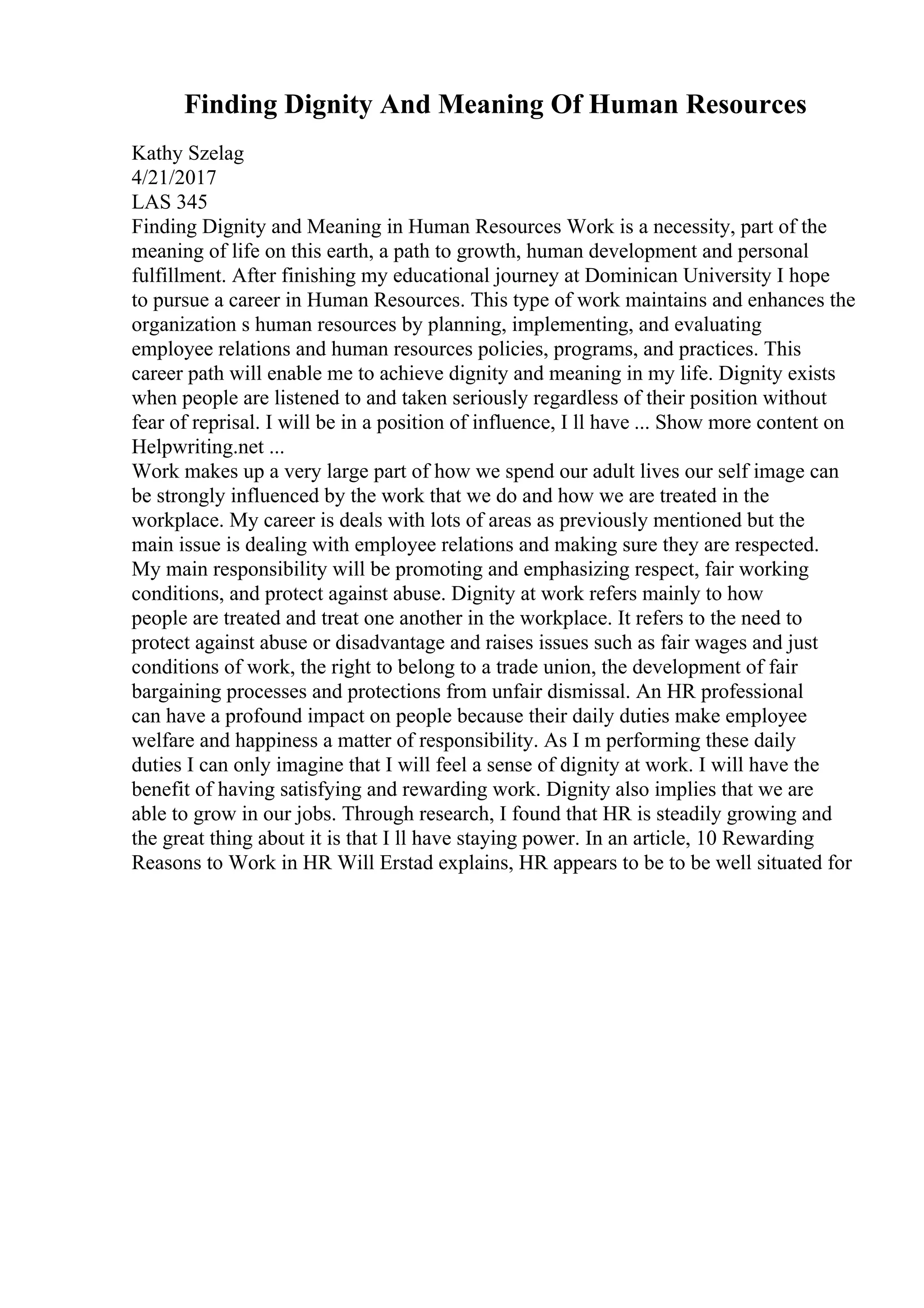 Finding Dignity And Meaning Of Human Resources
Kathy Szelag
4/21/2017
LAS 345
Finding Dignity and Meaning in Human Resources Work is a necessity, part of the
meaning of life on this earth, a path to growth, human development and personal
fulfillment. After finishing my educational journey at Dominican University I hope
to pursue a career in Human Resources. This type of work maintains and enhances the
organization s human resources by planning, implementing, and evaluating
employee relations and human resources policies, programs, and practices. This
career path will enable me to achieve dignity and meaning in my life. Dignity exists
when people are listened to and taken seriously regardless of their position without
fear of reprisal. I will be in a position of influence, I ll have ... Show more content on
Helpwriting.net ...
Work makes up a very large part of how we spend our adult lives our self image can
be strongly influenced by the work that we do and how we are treated in the
workplace. My career is deals with lots of areas as previously mentioned but the
main issue is dealing with employee relations and making sure they are respected.
My main responsibility will be promoting and emphasizing respect, fair working
conditions, and protect against abuse. Dignity at work refers mainly to how
people are treated and treat one another in the workplace. It refers to the need to
protect against abuse or disadvantage and raises issues such as fair wages and just
conditions of work, the right to belong to a trade union, the development of fair
bargaining processes and protections from unfair dismissal. An HR professional
can have a profound impact on people because their daily duties make employee
welfare and happiness a matter of responsibility. As I m performing these daily
duties I can only imagine that I will feel a sense of dignity at work. I will have the
benefit of having satisfying and rewarding work. Dignity also implies that we are
able to grow in our jobs. Through research, I found that HR is steadily growing and
the great thing about it is that I ll have staying power. In an article, 10 Rewarding
Reasons to Work in HR Will Erstad explains, HR appears to be to be well situated for
 