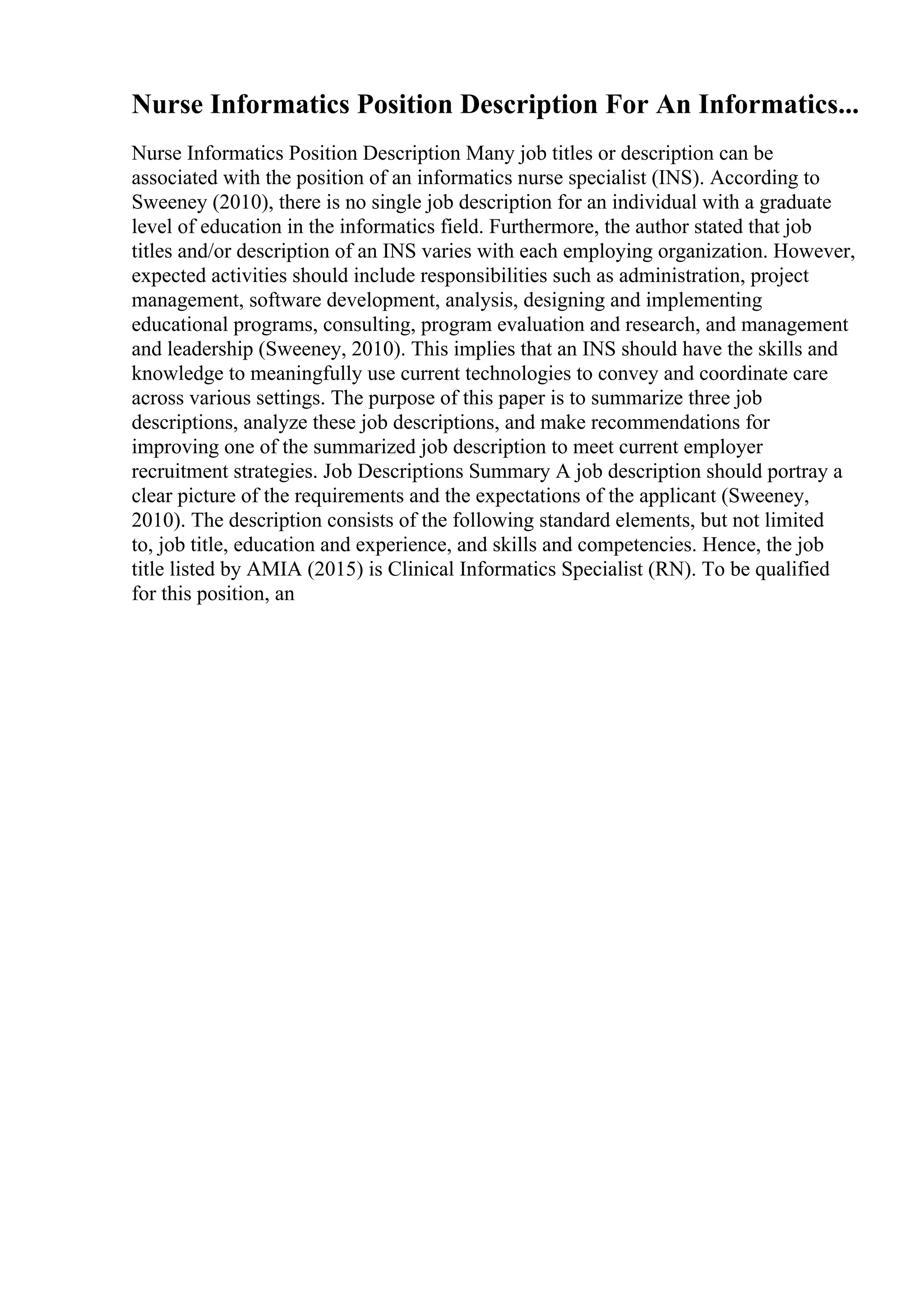 Nurse Informatics Position Description For An Informatics...
Nurse Informatics Position Description Many job titles or description can be
associated with the position of an informatics nurse specialist (INS). According to
Sweeney (2010), there is no single job description for an individual with a graduate
level of education in the informatics field. Furthermore, the author stated that job
titles and/or description of an INS varies with each employing organization. However,
expected activities should include responsibilities such as administration, project
management, software development, analysis, designing and implementing
educational programs, consulting, program evaluation and research, and management
and leadership (Sweeney, 2010). This implies that an INS should have the skills and
knowledge to meaningfully use current technologies to convey and coordinate care
across various settings. The purpose of this paper is to summarize three job
descriptions, analyze these job descriptions, and make recommendations for
improving one of the summarized job description to meet current employer
recruitment strategies. Job Descriptions Summary A job description should portray a
clear picture of the requirements and the expectations of the applicant (Sweeney,
2010). The description consists of the following standard elements, but not limited
to, job title, education and experience, and skills and competencies. Hence, the job
title listed by AMIA (2015) is Clinical Informatics Specialist (RN). To be qualified
for this position, an
 