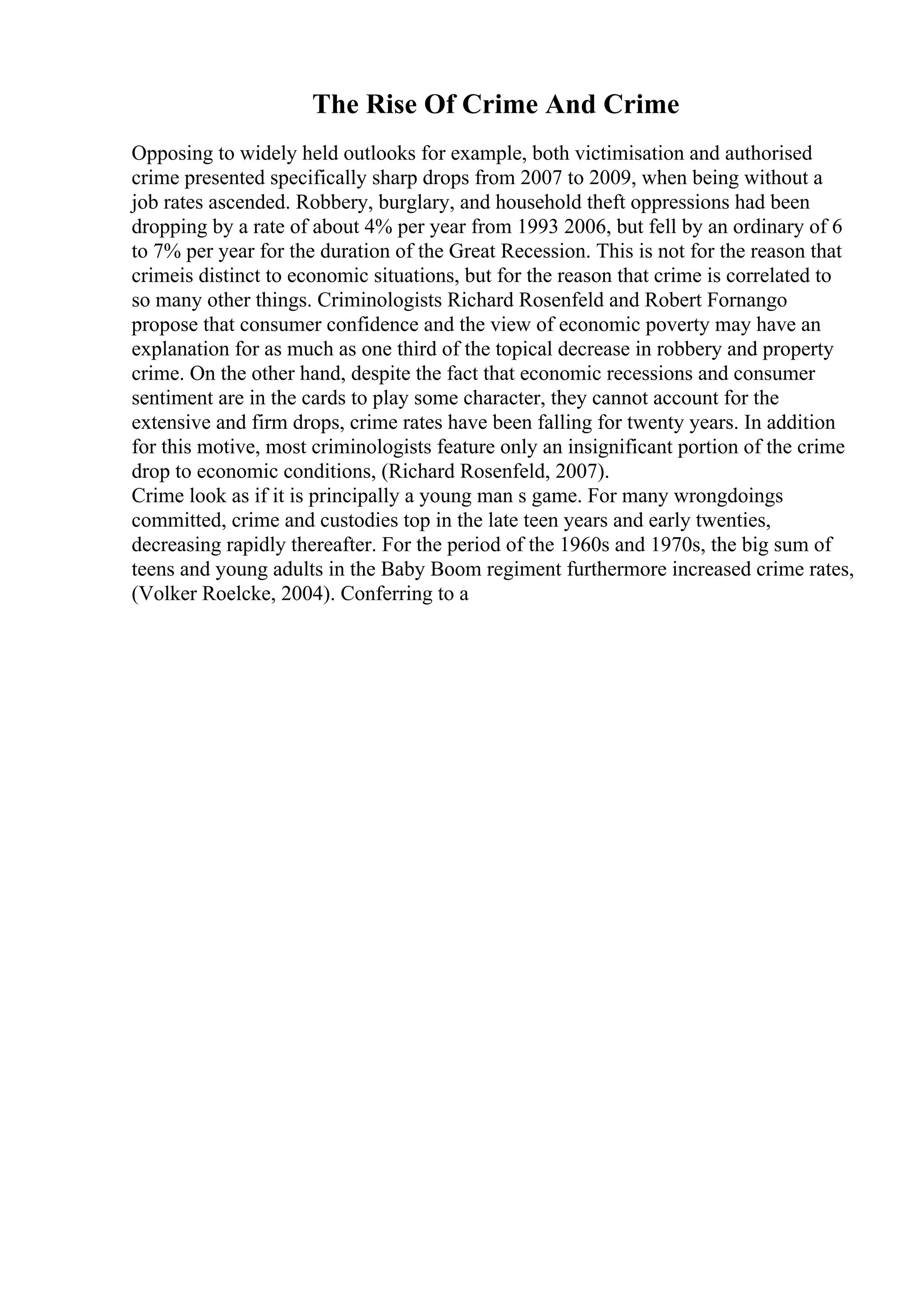 The Rise Of Crime And Crime
Opposing to widely held outlooks for example, both victimisation and authorised
crime presented specifically sharp drops from 2007 to 2009, when being without a
job rates ascended. Robbery, burglary, and household theft oppressions had been
dropping by a rate of about 4% per year from 1993 2006, but fell by an ordinary of 6
to 7% per year for the duration of the Great Recession. This is not for the reason that
crimeis distinct to economic situations, but for the reason that crime is correlated to
so many other things. Criminologists Richard Rosenfeld and Robert Fornango
propose that consumer confidence and the view of economic poverty may have an
explanation for as much as one third of the topical decrease in robbery and property
crime. On the other hand, despite the fact that economic recessions and consumer
sentiment are in the cards to play some character, they cannot account for the
extensive and firm drops, crime rates have been falling for twenty years. In addition
for this motive, most criminologists feature only an insignificant portion of the crime
drop to economic conditions, (Richard Rosenfeld, 2007).
Crime look as if it is principally a young man s game. For many wrongdoings
committed, crime and custodies top in the late teen years and early twenties,
decreasing rapidly thereafter. For the period of the 1960s and 1970s, the big sum of
teens and young adults in the Baby Boom regiment furthermore increased crime rates,
(Volker Roelcke, 2004). Conferring to a
 