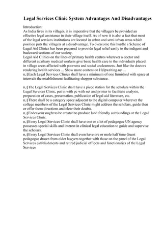 Legal Services Clinic System Advantages And Disadvantages
Introduction:
As India lives in its villages, it is imperative that the villagers be provided an
effective legal assistance in their village itself. As of now it is also a fact that most
of the legal services institutions are located in urban and semi urban areas which
position puts the villagers at a disadvantage. To overcome this hurdle a Scheme of
Legal Aid Clinics has been prepared to provide legal relief easily to the indigent and
backward sections of our society.
Legal Aid Clinics on the lines of primary health centres wherever a doctor and
different auxiliary medical workers give basic health care to the individuals placed
in village areas affected with poorness and social uncleanness. Just like the doctors
rendering health services ... Show more content on Helpwriting.net ...
п‚§Each Legal Services Clinics shall have a minimum of one furnished with space at
intervals the establishment facilitating shopper substance.
п‚§The Legal Services Clinic shall have a piece station for the scholars within the
Legal Services Clinic, put in with pc with net and printer to facilitate analysis,
preparation of cases, presentation, publication of legal aid literature, etc.
п‚§There shall be a category space adjacent to the digital computer wherever the
college members of the Legal Services Clinic might address the scholars, guide then
or offer them directions and clear their doubts.
п‚§Endeavour ought to be created to produce land friendly surroundings at the Legal
Services Clinic.
п‚§Every Legal Services Clinic shall have one or a lot of pedagogue UN agency
possesses special skills and interest in clinical legal education to guide and supervise
the scholars.
п‚§Every Legal Services Clinic shall even have ore or mole half time Guest
pedagogue drawn from older lawyers together with those on the panel of the Legal
Services establishments and retired judicial officers and functionaries of the Legal
Services
 