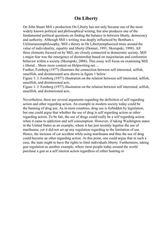 On Liberty
On John Stuart Mill s production On Liberty has not only became one of the most
widely known political and philosophical writing, but also produces one of the
fundamental political questions on finding the balance in between liberty, democracy
and authority. Although Mill s writing was deeply influenced by Bentham s
Utilitarianismphilosophy, Mill s theory in On Libertyemphasized more around the
value of individuality, equality and liberty (Donner, 1991; Skorupski, 1998). All
three elements focused on by Mill, are closely connected in democratic society, Mill
s major fear was the emergence of dictatorship based on majoritarian and conformist
behavior within a society (Skorupski, 2006). This essay will focus on examining Mill
s liberal... Show more content on Helpwriting.net ...
Further, Feinberg (1977) illustrates the connection between self interested, selfish,
unselfish, and disinterested acts shown in figure 1 below:
Figure 1: J. Feinberg (1977) illustration on the relation between self interested, selfish,
unselfish, and disinterested acts.
Figure 1: J. Feinberg (1977) illustration on the relation between self interested, selfish,
unselfish, and disinterested acts.
Nevertheless, there are several arguments regarding the definition of self regarding
action and other regarding action. An example in modern society today could be
the banning of drug use. As in most countries, drug use is forbidden by legislation,
but one could argue that whether the use of drug is self regarding action or other
regarding action. To be fair, the use of drugs could really be a self regarding action
when it came to addiction and self consumption. However, if taking Washington states
in the United States as an example, where it has just recently legalise the use of
marihuana, yet it did not set up any regulation regarding to the limitation of use.
Hence, the increase of car accident while using marihuana and thus the use of drug
could become an other regarding action. At this point, one could argue that in such a
case, the state ought to have the rights to limit individuals liberty. Furthermore, taking
gun regulation as another example, where most people today around the world
purchase a gun as a self interest action regardless of either hunting or
 
