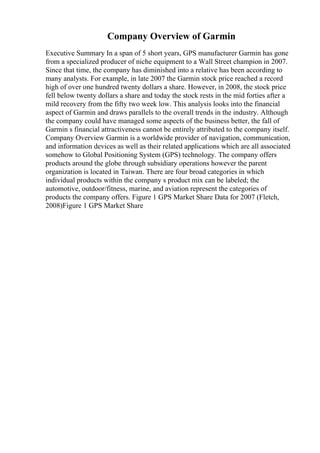 Company Overview of Garmin
Executive Summary In a span of 5 short years, GPS manufacturer Garmin has gone
from a specialized producer of niche equipment to a Wall Street champion in 2007.
Since that time, the company has diminished into a relative has been according to
many analysts. For example, in late 2007 the Garmin stock price reached a record
high of over one hundred twenty dollars a share. However, in 2008, the stock price
fell below twenty dollars a share and today the stock rests in the mid forties after a
mild recovery from the fifty two week low. This analysis looks into the financial
aspect of Garmin and draws parallels to the overall trends in the industry. Although
the company could have managed some aspects of the business better, the fall of
Garmin s financial attractiveness cannot be entirely attributed to the company itself.
Company Overview Garmin is a worldwide provider of navigation, communication,
and information devices as well as their related applications which are all associated
somehow to Global Positioning System (GPS) technology. The company offers
products around the globe through subsidiary operations however the parent
organization is located in Taiwan. There are four broad categories in which
individual products within the company s product mix can be labeled; the
automotive, outdoor/fitness, marine, and aviation represent the categories of
products the company offers. Figure 1 GPS Market Share Data for 2007 (Fletch,
2008)Figure 1 GPS Market Share
 