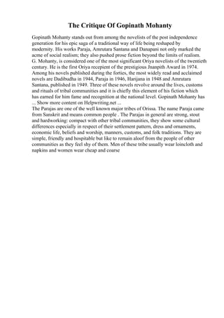 The Critique Of Gopinath Mohanty
Gopinath Mohanty stands out from among the novelists of the post independence
generation for his epic saga of a traditional way of life being reshaped by
modernity. His works Paraja, Amrutara Santana and Danapani not only marked the
acme of social realism; they also pushed prose fiction beyond the limits of realism.
G. Mohanty, is considered one of the most significant Oriya novelists of the twentieth
century. He is the first Oriya recepient of the prestigious Jnanpith Award in 1974.
Among his novels published during the forties, the most widely read and acclaimed
novels are Dadibudha in 1944, Paraja in 1946, Harijana in 1948 and Amrutara
Santana, published in 1949. Three of these novels revolve around the lives, customs
and rituals of tribal communities and it is chiefly this element of his fiction which
has earned for him fame and recognition at the national level. Gopinath Mohanty has
... Show more content on Helpwriting.net ...
The Parajas are one of the well known major tribes of Orissa. The name Paraja came
from Sanskrit and means common people . The Parajas in general are strong, stout
and hardworking: compact with other tribal communities, they show some cultural
differences especially in respect of their settlement pattern, dress and ornaments,
economic life, beliefs and worship, manners, customs, and folk traditions. They are
simple, friendly and hospitable but like to remain aloof from the people of other
communities as they feel shy of them. Men of these tribe usually wear loincloth and
napkins and women wear cheap and coarse
 