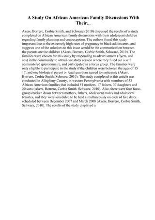 A Study On African American Family Discussions With
Their...
Akers, Borrero, Corbie Smith, and Schwarz (2010) discussed the results of a study
completed on African American family discussions with their adolescent children
regarding family planning and contraception. The authors found this study
important due to the extremely high rates of pregnancy in black adolescents, and
suggests one of the solutions to this issue would be the communication between
the parents are the children (Akers, Borrero, Corbie Smith, Schwarz, 2010). The
families were chosen for this study by responding to advertisement (flyers, and
ads) in the community to attend one study session where they filled out a self
administered questionnaire, and participated in a focus group. The families were
only eligible to participate in the study if the children were between the ages of 15
17, and one biological parent or legal guardian agreed to participate (Akers,
Borrero, Corbie Smith, Schwarz, 2010). The study completed in this article was
conducted in Allegheny County, in western Pennsylvania with members of 53
African American families that included 51 mothers, 17 fathers, 37 daughters and
20 sons (Akers, Borrero, Corbie Smith, Schwarz, 2010). Also, there were four focus
groups broken down between mothers, fathers, adolescent males and adolescent
females, and they were scheduled to be held simultaneously on each of five dates
scheduled between December 2007 and March 2008 (Akers, Borrero, Corbie Smith,
Schwarz, 2010). The results of the study displayed a
 
