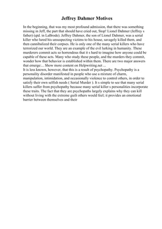 Jeffrey Dahmer Motives
In the beginning, that was my most profound admission, that there was something
missing in Jeff, the part that should have cried out, Stop! Lionel Dahmer (Jeffrey s
father) (qtd. in LaBrode). Jeffrey Dahmer, the son of Lionel Dahmer, was a serial
killer who lured his unsuspecting victims to his house, savagely killed them, and
then cannibalized their corpses. He is only one of the many serial killers who have
terrorized our world. They are an example of the evil lurking in humanity. These
murderers commit acts so horrendous that it s hard to imagine how anyone could be
capable of these acts. Many who study these people, and the murders they commit,
wonder how that behavior is established within them. There are two major answers
that emerge:... Show more content on Helpwriting.net ...
It is less known, however, that this is a result of psychopathy. Psychopathy is a
personality disorder manifested in people who use a mixture of charm,
manipulation, intimidation, and occasionally violence to control others, in order to
satisfy their own selfish needs ( Serial Murder ). It s simple to see that many serial
killers suffer from psychopathy because many serial killer s personalities incorporate
these traits. The fact that they are psychopaths largely explains why they can kill
without living with the extreme guilt others would feel; it provides an emotional
barrier between themselves and their
 
