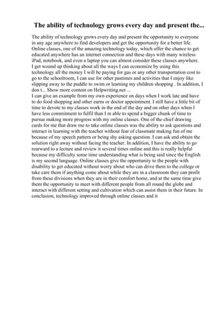 The ability of technology grows every day and present the...
The ability of technology grows every day and present the opportunity to everyone
in any age anywhere to find developers and get the opportunity for a better life.
Online classes, one of the amazing technology today, which offer the chance to get
educated anywhere has an internet connection and these days with many wireless
iPad, notebook, and even a laptop you can almost consider these classes anywhere.
I get wound up thinking about all the ways I can economize by using this
technology all the money I will be paying for gas or any other transportation cost to
go to the schoolroom, I can use for other pastimes and activities that I enjoy like
slipping away to the puddle to swim or learning my children shopping . In addition, I
don t... Show more content on Helpwriting.net ...
I can give an example from my own experience on days when I work late and have
to do food shopping and other earns or doctor appointment. I still have a little bit of
time to devote to my classes work in the end of the day and on other days when I
have less commitment to fulfil than I m able to spend a bigger chunk of time to
pursue making more progress with my online classes. One of the chief drawing
cards for me that draw me to take online classes was the ability to ask questions and
interact in learning with the teacher without fear of classmate making fun of me
because of my speech pattern or being shy asking question. I can ask and obtain the
solution right away without facing the teacher. In addition, I have the ability to go
rearward to a lecture and review it several times online and this is really helpful
because my difficulty some time understanding what is being said since the English
is my second language. Online classes give the opportunity to the people with
disability to get educated without worry about who can drive them to the college or
take care them if anything come about while they are in a classroom they can profit
from these divisions when they are in their comfort home, and at the same time give
them the opportunity to meet with different people from all round the globe and
interact with different setting and cultivation which can assist them in their future. In
conclusion, technology improved through online classes and it
 