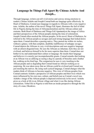 Language In Things Fall Apart By Chinua Achebe And
Joseph...
Through language, writers can tell vivid stories and convey strong emotions to
readers, Chinua Achebe and Joseph Conrad both use language quite effectively. In
Heart of Darkness, Conrad uses language in regards to Africans with a very negative
tone. Achebe, the author of the novel Things Fall Apart, illustrates the feel of tribal
life in Nigeria during the time of Africancolonialism and the African culture and
customs. Both Heart of Darkness and Things Fall Apartanalyze the image of Africa
and their perspectives of the African peoples during the time of colonialism.
Joseph Conrad often mocked the African peoples. In his novel, Heart of Darkness, he
referred to the African people as savages and used strong language that looked down
upon them. Conrad describes a passing native, They passed me within six inches,
without a glance, with that complete, deathlike indifference of unhappy savages.
Conrad depicts the Africans in very vivid descriptions and uses negative language
with an almost disgusted tone. He sees the Africans as inhuman, feels they are not
civilized, and believes himself to be far more superior than them. Conrad does not
bother to try and understand their culture or language. He insults their language
and believes it is merely just incomprehensible grunts. Conrad remarks that looking
at an African was as edifying as seeing a dog in a parody of breeches and a feather
hat, walking on his hind legs. The comparison he uses is very insulting to the
African people and so degrading that Conrad found an African working as so
surprising. He was taken away that an African could be civilized and Conrad was
just mocking the natives. By using such cynical language, Conrad changes what the
readers think of Africans to become negative. This view of African peoples from
Conrad contrasts Achebe s perspective of African peoples and their lives which was
more influenced by his own race, culture, and beliefs just as Conrad s novel was.
Achebe s image of the African people is depicted extensively in his novel. Achebe
gives us a look at life in an African village and what it was like during African
colonialism. Tribal life in Nigeria is told from an inside perspective through the life
story of a man, Okonkwo.
 