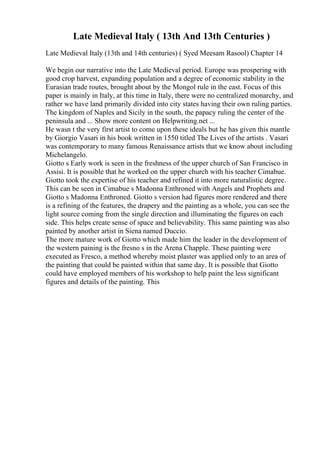 Late Medieval Italy ( 13th And 13th Centuries )
Late Medieval Italy (13th and 14th centuries) ( Syed Meesam Rasool) Chapter 14
We begin our narrative into the Late Medieval period. Europe was prospering with
good crop harvest, expanding population and a degree of economic stability in the
Eurasian trade routes, brought about by the Mongol rule in the east. Focus of this
paper is mainly in Italy, at this time in Italy, there were no centralized monarchy, and
rather we have land primarily divided into city states having their own ruling parties.
The kingdom of Naples and Sicily in the south, the papacy ruling the center of the
peninsula and ... Show more content on Helpwriting.net ...
He wasn t the very first artist to come upon these ideals but he has given this mantle
by Giorgio Vasari in his book written in 1550 titled The Lives of the artists . Vasari
was contemporary to many famous Renaissance artists that we know about including
Michelangelo.
Giotto s Early work is seen in the freshness of the upper church of San Francisco in
Assisi. It is possible that he worked on the upper church with his teacher Cimabue.
Giotto took the expertise of his teacher and refined it into more naturalistic degree.
This can be seen in Cimabue s Madonna Enthroned with Angels and Prophets and
Giotto s Madonna Enthroned. Giotto s version had figures more rendered and there
is a refining of the features, the drapery and the painting as a whole, you can see the
light source coming from the single direction and illuminating the figures on each
side. This helps create sense of space and believability. This same painting was also
painted by another artist in Siena named Duccio.
The more mature work of Giotto which made him the leader in the development of
the western paining is the fresno s in the Arena Chapple. These painting were
executed as Fresco, a method whereby moist plaster was applied only to an area of
the painting that could be painted within that same day. It is possible that Giotto
could have employed members of his workshop to help paint the less significant
figures and details of the painting. This
 