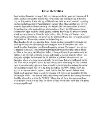 Email Reflection
I am writing this email because I feel very discouraged after yesterday in general. It
seems as if one thing after another has occured and I m finding it very difficult to
rely on this process. I was told my ATI coach that I did not send an email regarding
my last module and the 150 comprehensive exam when I had sent her four on two
separate days which allowed me only two days to take four assessment, four test
focused reviews, the leadership questions and then finally the 180 exam at home. I
waited hours open hours to finally get my code the day before the proctored exam
which was sent to me at 10pm the night before. After feeling as if though I was
finally getting somewhere I sat down for the exam and found that I was continuously
being broken... Show more content on Helpwriting.net ...
Then finally after all was said and done I found out that my mentor whom did not
show up for the official meeting where everyone meet their mentors and only
heard from her through an email is no longer my mentor. The reason I was giving
is because she is sick. I understand that things happen and I do hope she is doing
well but at this point its difficult to feel as if though this whole process is made to
help us. I am now left without a mentor and forced to take an exam in which I was
not given a proper environment for. In addition, a group of us went to see the
President whom was busy but was told by his secretary that he would reach out to
one of us which has yet to occur. So now the day after examining we find out that
there is now three days given to those who did not meet requirements on the week
in which the program was set to be done. I don t see how 90% of the cohort has
special accommodation to test next week but the 6 or 7 of us who did not meet
bench mark yesterday have to wait 2 weeks and will receive an incomplete for the
following 8 weeks. This has not only affected my confident but also the day in which
I will be allowed to test for the NCLEX . I hope that all these discrepancies if not
fixed for our cohort will be fixed for future classes because this definitely will break
someones pride and
 