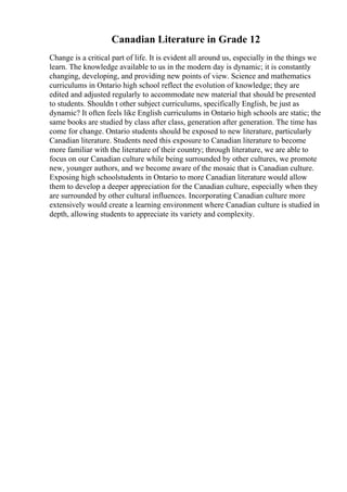 Canadian Literature in Grade 12
Change is a critical part of life. It is evident all around us, especially in the things we
learn. The knowledge available to us in the modern day is dynamic; it is constantly
changing, developing, and providing new points of view. Science and mathematics
curriculums in Ontario high school reflect the evolution of knowledge; they are
edited and adjusted regularly to accommodate new material that should be presented
to students. Shouldn t other subject curriculums, specifically English, be just as
dynamic? It often feels like English curriculums in Ontario high schools are static; the
same books are studied by class after class, generation after generation. The time has
come for change. Ontario students should be exposed to new literature, particularly
Canadian literature. Students need this exposure to Canadian literature to become
more familiar with the literature of their country; through literature, we are able to
focus on our Canadian culture while being surrounded by other cultures, we promote
new, younger authors, and we become aware of the mosaic that is Canadian culture.
Exposing high schoolstudents in Ontario to more Canadian literature would allow
them to develop a deeper appreciation for the Canadian culture, especially when they
are surrounded by other cultural influences. Incorporating Canadian culture more
extensively would create a learning environment where Canadian culture is studied in
depth, allowing students to appreciate its variety and complexity.
 