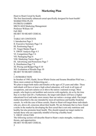 Marketing Plan
Heart to Heart Cereal by Kashi
The first functionally enhanced cereal specifically designed for heart health!
MARKETING PLAN
PATRICK GARBIN
MKTG 6010 Marketing Management
Professor William All
Fall 2003
HEART TO HEART CEREAL
2
TABLE OF CONTENTS
I. Introduction Page 3
II. Executive Summary Page 3 4
III. Positioning Page 4
IV. Target Market Page 4
V. SWOT Analysis Page 4 5
VI. Competition Page 5 6
VII. Packaging Page 6
VIII. Marketing Tactics Page 6 7
IX. Advertising and Promotions Page 7
X. Distribution Page 7 8
XI. Pricing and Budget Page 8 10
XII. Evaluation of Results Page 10
HEART TO HEART CEREAL
3
I. INTRODUCTION
In October of 1983, Kashi, Seven Whole Grains and Sesame Breakfast Pilaf was ...
Show more content on Helpwriting.net ...
We plan to target both males and females at the ages of 25 years and older. These
individuals will have at least a high school education, will work in all types of
occupations, and earn salaries at or above the nation s national average. Most
people, who begin to eat healthier and exercise with regularity, do so by the time
they re in their mid 20 s. Furthermore, the target individuals will have a higher
educational level and make more money than our nation s average adult. Our target
market described is the one intended by most all nutritious and healthy breakfast
cereals. As with the case of these cereals, Heart to Heart will target those individuals
who are, above all, conscious about their health. We are fortunate that we have found
a niche in the market by developing the first cereal that is not only nutritious and
healthy but also promotes heart health. This should expand our target market to
include those who are especially mindful of having a healthy heart.
V. SWOT ANALYSIS
The following section will describe Heart to Heart s main strengths, weaknesses,
threats, and opportunities.
HEART TO HEART CEREAL
5
 