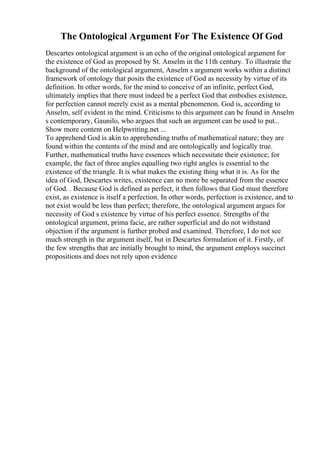 The Ontological Argument For The Existence Of God
Descartes ontological argument is an echo of the original ontological argument for
the existence of God as proposed by St. Anselm in the 11th century. To illustrate the
background of the ontological argument, Anselm s argument works within a distinct
framework of ontology that posits the existence of God as necessity by virtue of its
definition. In other words, for the mind to conceive of an infinite, perfect God,
ultimately implies that there must indeed be a perfect God that embodies existence,
for perfection cannot merely exist as a mental phenomenon. God is, according to
Anselm, self evident in the mind. Criticisms to this argument can be found in Anselm
s contemporary, Gaunilo, who argues that such an argument can be used to put...
Show more content on Helpwriting.net ...
To apprehend God is akin to apprehending truths of mathematical nature; they are
found within the contents of the mind and are ontologically and logically true.
Further, mathematical truths have essences which necessitate their existence; for
example, the fact of three angles equalling two right angles is essential to the
existence of the triangle. It is what makes the existing thing what it is. As for the
idea of God, Descartes writes, existence can no more be separated from the essence
of God. . Because God is defined as perfect, it then follows that God must therefore
exist, as existence is itself a perfection. In other words, perfection is existence, and to
not exist would be less than perfect; therefore, the ontological argument argues for
necessity of God s existence by virtue of his perfect essence. Strengths of the
ontological argument, prima facie, are rather superficial and do not withstand
objection if the argument is further probed and examined. Therefore, I do not see
much strength in the argument itself, but in Descartes formulation of it. Firstly, of
the few strengths that are initially brought to mind, the argument employs succinct
propositions and does not rely upon evidence
 