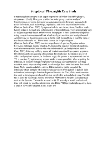 Streptoccal Pharyngitis Case Study
Streptococcal Pharyngitis is an upper respiratory infection caused by group A
streptococci (GAS). This gram positive bacterial group consists solely of
Streptococcus pyrogens, the same bacterium responsible for many skin and soft
tissue infections, such as impetigo, erysipelas, and acute bacterial endocarditis
(Tortora, Funke Case, 2013). Symptoms include sore throat, fever, Swollen, tender
lymph nodes in the neck and inflammation of the middle ear. There are multiple ways
of diagnosing Strep throat. Streptococcal Pharyngitis is most commonly diagnosed
using enzyme immunoassay (EIA); which are hypersensitive and straightforward.
Another way for diagnosing is using a sterile swab then rubbing it over the back of
the throat and tonsils to... Show more content on Helpwriting.net ...
(Tortora, Funke Case, 2013). Another mycobacterial species, Mycobacterium
bovis, is a pathogen mainly of cattle. M.bovis is the cause of bovine tuberculosis,
which is transmitted to humans via contaminated milk or food (Tortora, Funke
Case, 2013). It is very unlikely to see M. bovis transmitted from person to person.
It will impinge bones causing a hunchback deformation of the spine; it also will
affect the lymphatic system. In the latent stage, the patient is asymptomatic due to
TB is inactive. Symptoms may appear weeks or even years later after acquiring the
infection. In the active stage symptoms will include a cough that may last three
weeks or more, expectorating blood, erratic weight loss, more tiredness than usual,
fever, Night sweats and chills. Active TB is indicative to the spread of the
infection; which happens when the bacteria advances from person to person from
unhindered microscopic droplets dispensed into the air. Two of the most common
test used to the diagnosis tuberculosis is a simple skin test and chest x ray. The skin
test is done by injecting a minute amount of PPD under a patient s skin creating a
welt on the forearm. The results are read in 48 72 hours by a health professional;
they will check for swelling at injection site. If the PPD test reads false positive then,
a chest x ray will be ordered. Chest x rays are
 