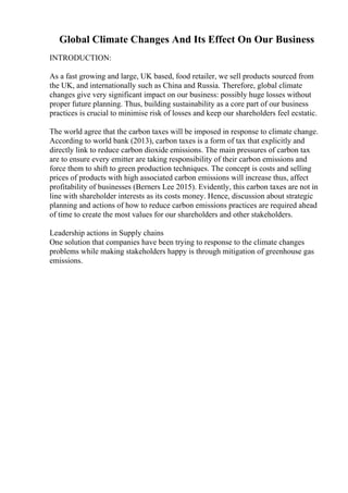 Global Climate Changes And Its Effect On Our Business
INTRODUCTION:
As a fast growing and large, UK based, food retailer, we sell products sourced from
the UK, and internationally such as China and Russia. Therefore, global climate
changes give very significant impact on our business: possibly huge losses without
proper future planning. Thus, building sustainability as a core part of our business
practices is crucial to minimise risk of losses and keep our shareholders feel ecstatic.
The world agree that the carbon taxes will be imposed in response to climate change.
According to world bank (2013), carbon taxes is a form of tax that explicitly and
directly link to reduce carbon dioxide emissions. The main pressures of carbon tax
are to ensure every emitter are taking responsibility of their carbon emissions and
force them to shift to green production techniques. The concept is costs and selling
prices of products with high associated carbon emissions will increase thus, affect
profitability of businesses (Berners Lee 2015). Evidently, this carbon taxes are not in
line with shareholder interests as its costs money. Hence, discussion about strategic
planning and actions of how to reduce carbon emissions practices are required ahead
of time to create the most values for our shareholders and other stakeholders.
Leadership actions in Supply chains
One solution that companies have been trying to response to the climate changes
problems while making stakeholders happy is through mitigation of greenhouse gas
emissions.
 