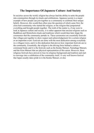 The Importance Of Japanese Culture And Society
In societies across the world, religion has always had the ability to unite the people
into communities through its rituals and celebrations. Japanese society is a major
example of how people can join together as a community to celebrate their unique
beliefs. However, this would then often raise the question of which came first; the
close knit community who started the religion, or the religion that jumpstarted
everything and brought people together. The truth of the matter is, if one were to
look at Japanese culture and society, it is rather apparent that ancient religions such as
Buddhism and Shintoform rituals and traditions which would then later shape the
ceremonies that the community partake in. These ceremonies are essentially festivals
that villages put together to show respect and acknowledgement for a certain religion
or an important event. Festivals are done with the most dedication among everybody
in a villageor town, and it is this dedication that proves how important festivals are to
the community. Essentially, the religion is the driving force behind a culture s
communal bond, and it is the festivals such as the Kenka Matsuri, Namahage Matsuri,
and the Gion Matsuri that are physical representation of this union. However, these
religious festivals have proven to lose its religious background and tradition and start
to converge into a celebration of the community itself. A very well known festival
that Japan usually takes pride in is the Kenka Matsuri, or also
 