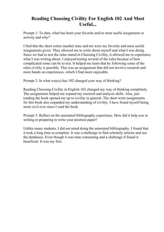 Reading Choosing Civility For English 102 And Most
Useful...
Prompt 1: To date, what has been your favorite and/or most useful assignment or
activity and why?
I find that the short writes number nine and ten were my favorite and most useful
assignments given. They allowed me to write about myself and what I was doing.
Since we had to test the rules stated in Choosing Civility, it allowed me to experience
what I was writing about. I enjoyed testing several of the rules because of how
complicated some can be to test. It helped me learn that by following some of the
rules civility is possible. This was an assignment that did not involve research and
more hands on experiences, which I find more enjoyable.
Prompt 2: In what way(s) has 102 changed your way of thinking?
Reading Choosing Civility in English 102 changed my way of thinking completely.
The assignments helped me expand my research and analysis skills. Also, just
reading the book opened me up to civility in general. The short write assignments
for this book also expanded my understanding of civility. I have found myself being
more civil ever since I read the book.
Prompt 3: Reflect on the annotated bibliography experience. How did it help you in
writing or preparing to write your position paper?
Unlike many students, I did not mind doing the annotated bibliography. I found that
it took a long time to complete. It was a challenge to find scholarly articles and use
the databases. Even though it was time consuming and a challenge if found it
beneficial. It was my first
 