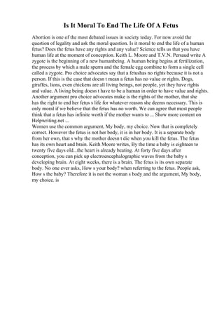 Is It Moral To End The Life Of A Fetus
Abortion is one of the most debated issues in society today. For now avoid the
question of legality and ask the moral question. Is it moral to end the life of a human
fetus? Does the fetus have any rights and any value? Science tells us that you have
human life at the moment of conception. Keith L. Moore and T.V.N. Persaud write A
zygote is the beginning of a new humanbeing. A human being begins at fertilization,
the process by which a male sperm and the female egg combine to form a single cell
called a zygote. Pro choice advocates say that a fetushas no rights because it is not a
person. If this is the case that doesn t mean a fetus has no value or rights. Dogs,
giraffes, lions, even chickens are all living beings, not people, yet they have rights
and value. A living being doesn t have to be a human in order to have value and rights.
Another argument pro choice advocates make is the rights of the mother, that she
has the right to end her fetus s life for whatever reason she deems necessary. This is
only moral if we believe that the fetus has no worth. We can agree that most people
think that a fetus has infinite worth if the mother wants to ... Show more content on
Helpwriting.net ...
Women use the common argument, My body, my choice. Now that is completely
correct. However the fetus is not her body, it is in her body. It is a separate body
from her own, that s why the mother doesn t die when you kill the fetus. The fetus
has its own heart and brain. Keith Moore writes, By the time a baby is eighteen to
twenty five days old...the heart is already beating. At forty five days after
conception, you can pick up electroencephalographic waves from the baby s
developing brain. At eight weeks, there is a brain. The fetus is its own separate
body. No one ever asks, How s your body? when referring to the fetus. People ask,
How s the baby? Therefore it is not the woman s body and the argument, My body,
my choice. is
 