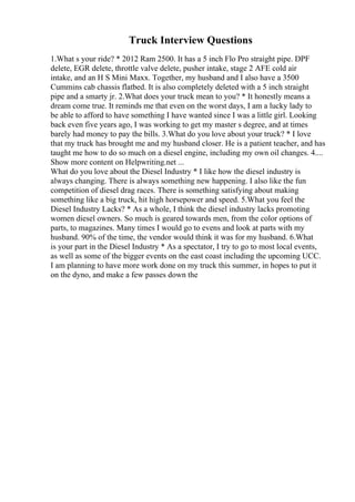 Truck Interview Questions
1.What s your ride? * 2012 Ram 2500. It has a 5 inch Flo Pro straight pipe. DPF
delete, EGR delete, throttle valve delete, pusher intake, stage 2 AFE cold air
intake, and an H S Mini Maxx. Together, my husband and I also have a 3500
Cummins cab chassis flatbed. It is also completely deleted with a 5 inch straight
pipe and a smarty jr. 2.What does your truck mean to you? * It honestly means a
dream come true. It reminds me that even on the worst days, I am a lucky lady to
be able to afford to have something I have wanted since I was a little girl. Looking
back even five years ago, I was working to get my master s degree, and at times
barely had money to pay the bills. 3.What do you love about your truck? * I love
that my truck has brought me and my husband closer. He is a patient teacher, and has
taught me how to do so much on a diesel engine, including my own oil changes. 4....
Show more content on Helpwriting.net ...
What do you love about the Diesel Industry * I like how the diesel industry is
always changing. There is always something new happening. I also like the fun
competition of diesel drag races. There is something satisfying about making
something like a big truck, hit high horsepower and speed. 5.What you feel the
Diesel Industry Lacks? * As a whole, I think the diesel industry lacks promoting
women diesel owners. So much is geared towards men, from the color options of
parts, to magazines. Many times I would go to evens and look at parts with my
husband. 90% of the time, the vendor would think it was for my husband. 6.What
is your part in the Diesel Industry * As a spectator, I try to go to most local events,
as well as some of the bigger events on the east coast including the upcoming UCC.
I am planning to have more work done on my truck this summer, in hopes to put it
on the dyno, and make a few passes down the
 