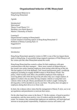 Organizational behavior of HK Disneyland
Organizational Behavior in
Hong Kong Disneyland
Agenda
Introduction3
Motivation4
Theory X and Theory Y 4
Herzberg s two factor theory 6
Maslow s Hierarchy of Need 8
Learning11
Organizational Learning in Disneyland11
Current situation of learning aspects in Hong Kong Disneyland 12
Problems of Disney Learning Style 13
Suggestion14
Conclusion18
Introduction
Hong Kong Disneyland, opened to visitors in 2005, is one of the two largest theme
parks in Hong Kong. It successfully brings magical experience of Walt Disneyto all
the visitors just like other Disneyland around the world.
Hong Kong Disneyland has created a culture for their employees with open
communication with their managers ... Show more content on Helpwriting.net ...
has issued a new policy banning employees from texting while driving on the job.
The ban applies to all of the Burbank, Calif. based entertainment giant s worldwide
employees including its roughly 60,000 workers at Walt Disney World. The
policy, which recently took effect, also prohibits employees from making or
receiving phone calls while driving on the job unless they use a single earpiece. It
applies to workers who are either driving company vehicles or using their own
vehicles while on the job. Disney punishments for workers caught violating the
driving policy will be decided on case by case basis. The policy does not apply to
employees during their drives to or from work.
In short, the evidences above status that the management of theory X style, use to set
up regulations and punishments to motivate their actors .
On the other hand, here comes to the theory Y. On the contrary, it based on positive
assumptions, and also more positive view of workers and the possibilities that
create. For instance, they assumed that employees are ambitious, self motivated and
anxious to accept greater responsibility. Employees exercise self control, self
 