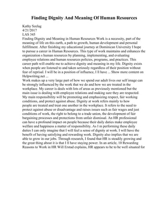 Finding Dignity And Meaning Of Human Resources
Kathy Szelag
4/21/2017
LAS 345
Finding Dignity and Meaning in Human Resources Work is a necessity, part of the
meaning of life on this earth, a path to growth, human development and personal
fulfillment. After finishing my educational journey at Dominican University I hope
to pursue a career in Human Resources. This type of work maintains and enhances the
organization s human resources by planning, implementing, and evaluating
employee relations and human resources policies, programs, and practices. This
career path will enable me to achieve dignity and meaning in my life. Dignity exists
when people are listened to and taken seriously regardless of their position without
fear of reprisal. I will be in a position of influence, I ll have ... Show more content on
Helpwriting.net ...
Work makes up a very large part of how we spend our adult lives our self image can
be strongly influenced by the work that we do and how we are treated in the
workplace. My career is deals with lots of areas as previously mentioned but the
main issue is dealing with employee relations and making sure they are respected.
My main responsibility will be promoting and emphasizing respect, fair working
conditions, and protect against abuse. Dignity at work refers mainly to how
people are treated and treat one another in the workplace. It refers to the need to
protect against abuse or disadvantage and raises issues such as fair wages and just
conditions of work, the right to belong to a trade union, the development of fair
bargaining processes and protections from unfair dismissal. An HR professional
can have a profound impact on people because their daily duties make employee
welfare and happiness a matter of responsibility. As I m performing these daily
duties I can only imagine that I will feel a sense of dignity at work. I will have the
benefit of having satisfying and rewarding work. Dignity also implies that we are
able to grow in our jobs. Through research, I found that HR is steadily growing and
the great thing about it is that I ll have staying power. In an article, 10 Rewarding
Reasons to Work in HR Will Erstad explains, HR appears to be to be well situated for
 
