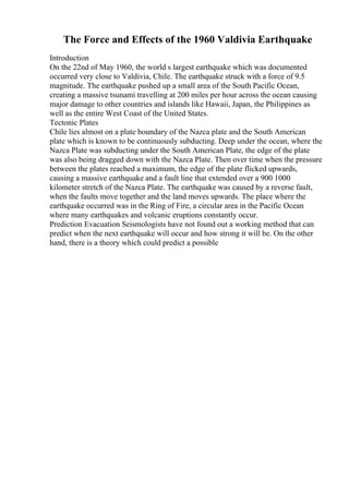 The Force and Effects of the 1960 Valdivia Earthquake
Introduction
On the 22nd of May 1960, the world s largest earthquake which was documented
occurred very close to Valdivia, Chile. The earthquake struck with a force of 9.5
magnitude. The earthquake pushed up a small area of the South Pacific Ocean,
creating a massive tsunami travelling at 200 miles per hour across the ocean causing
major damage to other countries and islands like Hawaii, Japan, the Philippines as
well as the entire West Coast of the United States.
Tectonic Plates
Chile lies almost on a plate boundary of the Nazca plate and the South American
plate which is known to be continuously subducting. Deep under the ocean, where the
Nazca Plate was subducting under the South American Plate, the edge of the plate
was also being dragged down with the Nazca Plate. Then over time when the pressure
between the plates reached a maximum, the edge of the plate flicked upwards,
causing a massive earthquake and a fault line that extended over a 900 1000
kilometer stretch of the Nazca Plate. The earthquake was caused by a reverse fault,
when the faults move together and the land moves upwards. The place where the
earthquake occurred was in the Ring of Fire, a circular area in the Pacific Ocean
where many earthquakes and volcanic eruptions constantly occur.
Prediction Evacuation Seismologists have not found out a working method that can
predict when the next earthquake will occur and how strong it will be. On the other
hand, there is a theory which could predict a possible
 