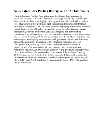 Nurse Informatics Position Description For An Informatics...
Nurse Informatics Position Description Many job titles or description can be
associated with the position of an informatics nurse specialist (INS). According to
Sweeney (2010), there is no single job description for an individual with a graduate
level of education in the informatics field. Furthermore, the author stated that job
titles and/or description of an INS varies with each employing organization. However,
expected activities should include responsibilities such as administration, project
management, software development, analysis, designing and implementing
educational programs, consulting, program evaluation and research, and management
and leadership (Sweeney, 2010). This implies that an INS should have the skills and
knowledge to meaningfully use current technologies to convey and coordinate care
across various settings. The purpose of this paper is to summarize three job
descriptions, analyze these job descriptions, and make recommendations for
improving one of the summarized job description to meet current employer
recruitment strategies. Job Descriptions Summary A job description should portray a
clear picture of the requirements and the expectations of the applicant (Sweeney,
2010). The description consists of the following standard elements, but not limited
to, job title, education and experience, and skills and competencies. Hence, the job
title listed by AMIA (2015) is Clinical Informatics Specialist (RN). To be qualified
for this position, an
 