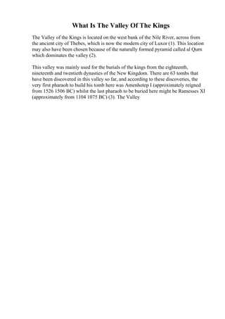 What Is The Valley Of The Kings
The Valley of the Kings is located on the west bank of the Nile River, across from
the ancient city of Thebes, which is now the modern city of Luxor (1). This location
may also have been chosen because of the naturally formed pyramid called al Qurn
which dominates the valley (2).
This valley was mainly used for the burials of the kings from the eighteenth,
nineteenth and twentieth dynasties of the New Kingdom. There are 63 tombs that
have been discovered in this valley so far, and according to these discoveries, the
very first pharaoh to build his tomb here was Amenhotep I (approximately reigned
from 1526 1506 BC) whilst the last pharaoh to be buried here might be Ramesses XI
(approximately from 1104 1075 BC) (3). The Valley
 