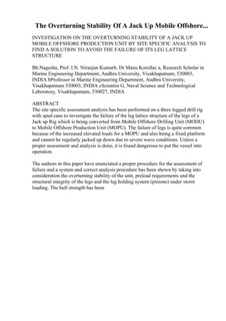 The Overturning Stability Of A Jack Up Mobile Offshore...
INVESTIGATION ON THE OVERTURNING STABILITY OF A JACK UP
MOBILE OFFSHORE PRODUCTION UNIT BY SITE SPECIFIC ANALYSIS TO
FIND A SOLUTION TO AVOID THE FAILURE OF ITS LEG LATTICE
STRUCTURE
Bh.Nagesha, Prof. I.N. Niranjan Kumarb, Dr Manu Korullac a, Research Scholar in
Marine Engineering Department, Andhra University, Visakhapatnam, 530003,
INDIA bProfessor in Marine Engineering Department, Andhra University,
Visakhapatnam 530003, INDIA cScientist G, Naval Science and Technological
Laboratory, Visakhapatnam, 530027, INDIA
ABSTRACT
The site specific assessment analysis has been performed on a three legged drill rig
with spud cans to investigate the failure of the leg lattice structure of the legs of a
Jack up Rig which is being converted from Mobile Offshore Drilling Unit (MODU)
to Mobile Offshore Production Unit (MOPU). The failure of legs is quite common
because of the increased elevated loads for a MOPU and also being a fixed platform
and cannot be regularly jacked up down due to severe wave conditions. Unless a
proper assessment and analysis is done, it is found dangerous to put the vessel into
operation.
The authors in this paper have enunciated a proper procedure for the assessment of
failure and a system and correct analysis procedure has been shown by taking into
consideration the overturning stability of the unit, preload requirements and the
structural integrity of the legs and the leg holding system (pinions) under storm
loading. The hull strength has been
 