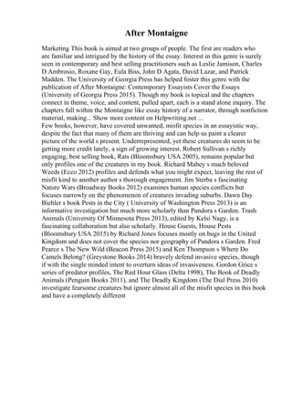 After Montaigne
Marketing This book is aimed at two groups of people. The first are readers who
are familiar and intrigued by the history of the essay. Interest in this genre is surely
seen in contemporary and best selling practitioners such as Leslie Jamison, Charles
D Ambrosio, Roxane Gay, Eula Biss, John D Agata, David Lazar, and Patrick
Madden. The University of Georgia Press has helped foster this genre with the
publication of After Montaigne: Contemporary Essayists Cover the Essays
(University of Georgia Press 2015). Though my book is topical and the chapters
connect in theme, voice, and content, pulled apart, each is a stand alone inquiry. The
chapters fall within the Montaigne like essay history of a narrator, through nonfiction
material, making... Show more content on Helpwriting.net ...
Few books, however, have covered unwanted, misfit species in an essayistic way,
despite the fact that many of them are thriving and can help us paint a clearer
picture of the world s present. Underrepresented, yet these creatures do seem to be
getting more credit lately, a sign of growing interest. Robert Sullivan s richly
engaging, best selling book, Rats (Bloomsbury USA 2005), remains popular but
only profiles one of the creatures in my book. Richard Mabey s much beloved
Weeds (Ecco 2012) profiles and defends what you might expect, leaving the rest of
misfit kind to another author s thorough engagement. Jim Sterba s fascinating
Nature Wars (Broadway Books 2012) examines human species conflicts but
focuses narrowly on the phenomenon of creatures invading suburbs. Dawn Day
Biehler s book Pests in the City ( University of Washington Press 2013) is an
informative investigation but much more scholarly than Pandora s Garden. Trash
Animals (University Of Minnesota Press 2013), edited by Kelsi Nagy, is a
fascinating collaboration but also scholarly. House Guests, House Pests
(Bloomsbury USA 2015) by Richard Jones focuses mostly on bugs in the United
Kingdom and does not cover the species nor geography of Pandora s Garden. Fred
Pearce s The New Wild (Beacon Press 2015) and Ken Thompson s Where Do
Camels Belong? (Greystone Books 2014) bravely defend invasive species, though
if with the single minded intent to overturn ideas of invasiveness. Gordon Grice s
series of predator profiles, The Red Hour Glass (Delta 1998), The Book of Deadly
Animals (Penguin Books 2011), and The Deadly Kingdom (The Dial Press 2010)
investigate fearsome creatures but ignore almost all of the misfit species in this book
and have a completely different
 