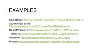EXAMPLES
Sound Bridge: http://www.youtube.com/watch?v=oIkpD2Nr5yI&safe=active
Asynchronous Sound:
http://www.youtube.com/watch?v=LzAoCsvvFBY&safe=active
Sound Perspective: http://www.youtube.com/watch?v=KDiWGXFZR7g
Theme: http://www.youtube.com/watch?v=CqtHbTGcnyk&safe=active
Voice over: http://www.youtube.com/watch?v=QZO0P3XhpZo
Dialogue: http://www.youtube.com/watch?v=kzqfNXYJ1hA&safe=active
 