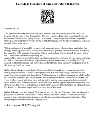 Case Study Summary of Zara and Oxford Industries
Summary of Zara
Zara specializes in inexpensive fashions for women and men between the ages of 16 and 35. In
keeping with the spirit of that demographic, Zara moves quickly. Like many apparel retailers, it has
two seasons fall/winter and spring/summer but selections change frequently within those periods.
Items spend no more than two weeks on the shelf before making way for new merchandise, and stores
are replenished twice a week.
With annual growth of around 20 percent in both sales and number of stores, Zara was finding that
strategy increasingly difficult to execute. Part of the Inditex group of fashion distributors, it currently
has more than 1,100 stores in 68 countries. With so much volume flowing through the supply chain,
the ... Show more content on Helpwriting.net ...
As part of this transformation, the Atlanta based company embraced a brand focused business strategy.
In 2003, Oxford acquired the island inspired Tommy Bahama operations, followed by the 2004
acquisition of Ben Sherman a well known London based brand made famous by the popularity of its
shirts among British rock stars.
Oxford s legacy business units, Lanier Clothes and Oxford Apparel, also evolved. As one of the
leading suppliers of men s tailored clothing to retailers, Lanier Clothes designs and markets suits,
sports coats, suit separates and dress slacks. While continuing to sell these under private labels, it also
has licensed a number of well known brands, including Geoffrey Beene, Kenneth Cole and Dockers.
These products span a wide price range and are sold at national chains, department stores, specialty
stores and discount retailers throughout the United States. Oxford Apparel s products range from dress
shirts and western wear to suit separates and golf apparel, designed mostly for private label customers
like Lands End, Federated Department Stores and Men s Wearhouse.
Oxford Industries also sells through 55 of its own stores. In the late 1980s, early in its transformation
process and prior to the acquisition of Tommy Bahama and Ben Sherman, Oxford realized that it
needed to bring its business divisions up to speed with more robust information technology. After
completing the implementation of a company wide
... Get more on HelpWriting.net ...
 
