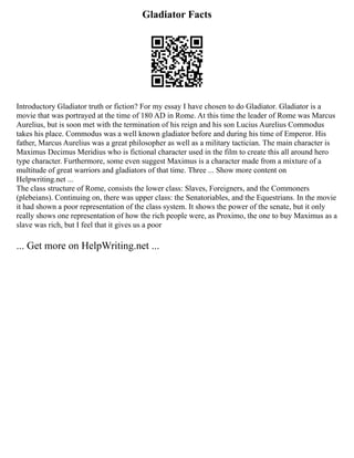 Gladiator Facts
Introductory Gladiator truth or fiction? For my essay I have chosen to do Gladiator. Gladiator is a
movie that was portrayed at the time of 180 AD in Rome. At this time the leader of Rome was Marcus
Aurelius, but is soon met with the termination of his reign and his son Lucius Aurelius Commodus
takes his place. Commodus was a well known gladiator before and during his time of Emperor. His
father, Marcus Aurelius was a great philosopher as well as a military tactician. The main character is
Maximus Decimus Meridius who is fictional character used in the film to create this all around hero
type character. Furthermore, some even suggest Maximus is a character made from a mixture of a
multitude of great warriors and gladiators of that time. Three ... Show more content on
Helpwriting.net ...
The class structure of Rome, consists the lower class: Slaves, Foreigners, and the Commoners
(plebeians). Continuing on, there was upper class: the Senatoriables, and the Equestrians. In the movie
it had shown a poor representation of the class system. It shows the power of the senate, but it only
really shows one representation of how the rich people were, as Proximo, the one to buy Maximus as a
slave was rich, but I feel that it gives us a poor
... Get more on HelpWriting.net ...
 